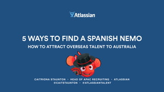 CAITRIONA STAUNTON • HEAD OF APAC RECRUITING • ATLASSIAN
@CAITSTAUNTON • @ATLASSIANTALENT
5 WAYS TO FIND A SPANISH NEMO
HOW TO ATTRACT OVERSEAS TALENT TO AUSTRALIA
 