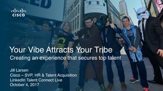 Jill Larsen
Cisco – SVP, HR & Talent Acquisition
LinkedIn Talent Connect Live
October 4, 2017
Creating an experience that secures top talent
Your Vibe Attracts Your Tribe
 