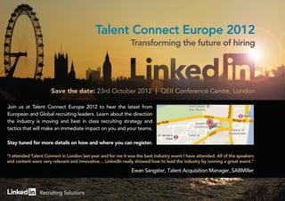Talent Connect Europe 2012
                                                              Transforming the future of hiring




                      Save the date: 23rd October 2012                       QEII Conference Centre, London

Join us at Talent Connect Europe 2012 to hear the latest from
European and Global recruiting leaders. Learn about the direction
the industry is moving and best in class recruiting strategy and
tactics that will make an immediate impact on you and your teams.

Stay tuned for more details on how and where you can register.

“I attended Talent Connect in London last year and for me it was the best industry event I have attended. All of the speakers
and content were very relevant and innovative… LinkedIn really showed how to lead the industry by running a great event.”

                                                              Ewan Sangster, Talent Acquisition Manager, SABMiller



                Recruiting Solutions
 