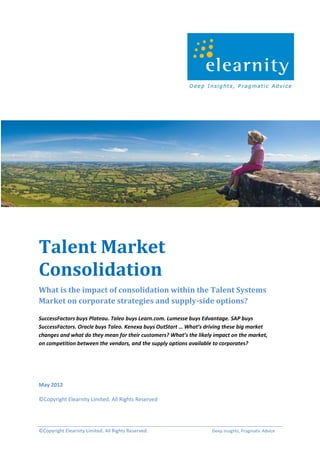 Talent Market
Consolidation
What is the impact of consolidation within the Talent Systems
Market on corporate strategies and supply-side options?

SuccessFactors buys Plateau. Taleo buys Learn.com. Lumesse buys Edvantage. SAP buys
SuccessFactors. Oracle buys Taleo. Kenexa buys OutStart … What’s driving these big market
changes and what do they mean for their customers? What’s the likely impact on the market,
on competition between the vendors, and the supply options available to corporates?




May 2012

©Copyright Elearnity Limited. All Rights Reserved




©Copyright Elearnity Limited. All Rights Reserved.                  Deep Insights, Pragmatic Advice
 