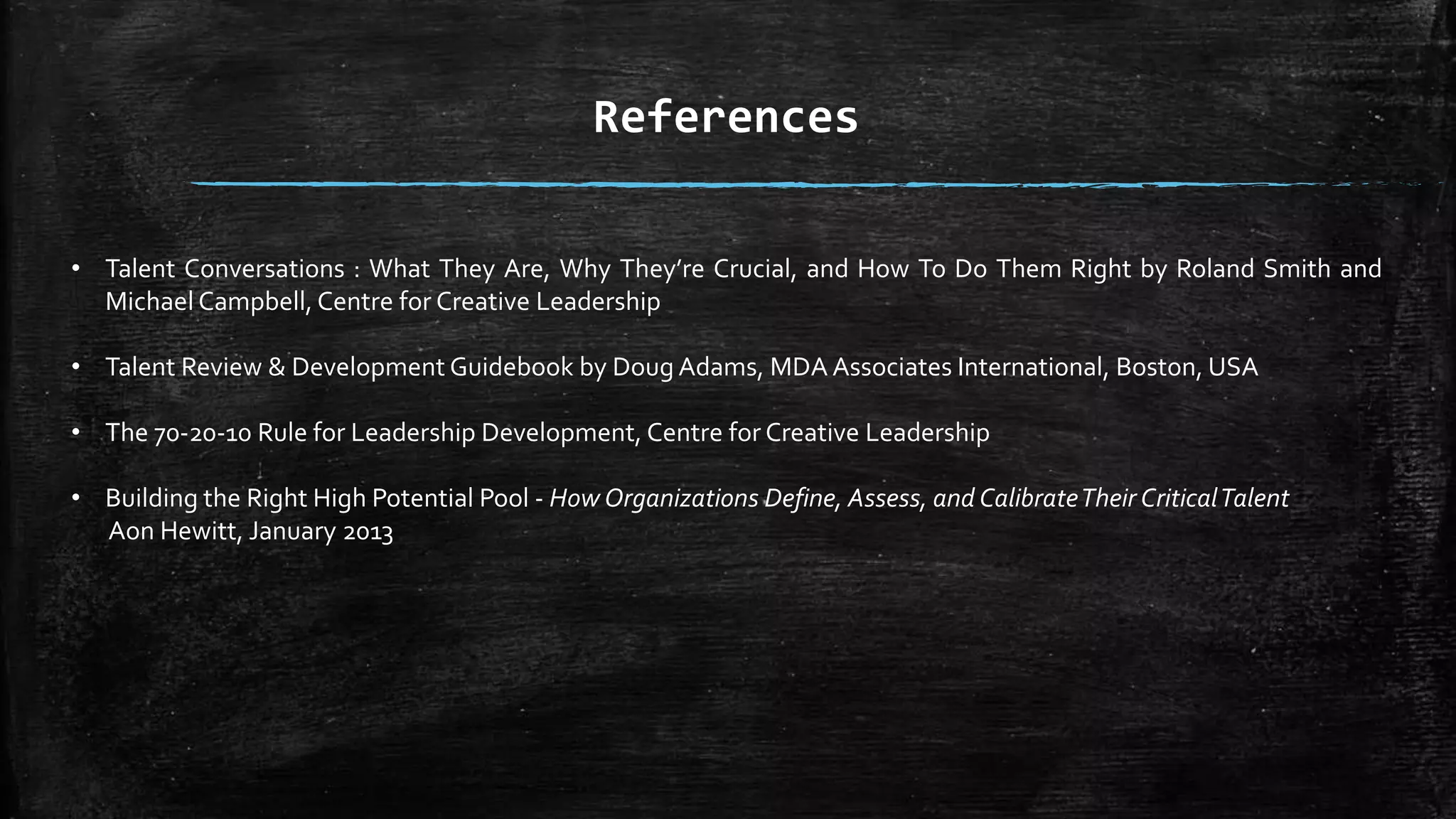 • Talent Conversations : What They Are, Why They’re Crucial, and How To Do Them Right by Roland Smith and
Michael Campbell, Centre for Creative Leadership
• Talent Review & Development Guidebook by Doug Adams, MDA Associates International, Boston, USA
• The 70-20-10 Rule for Leadership Development, Centre for Creative Leadership
• Building the Right High Potential Pool - How Organizations Define, Assess, and CalibrateTheir CriticalTalent
Aon Hewitt, January 2013
References
 