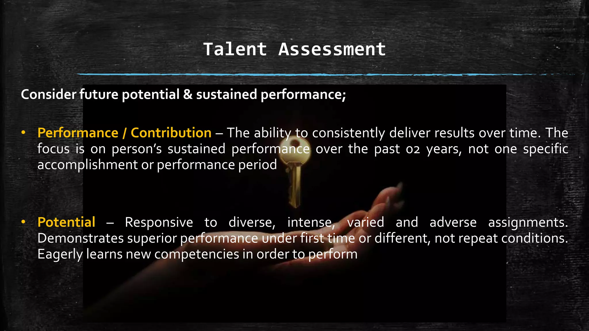 Talent Assessment
Consider future potential & sustained performance;
• Performance / Contribution – The ability to consistently deliver results over time. The
focus is on person’s sustained performance over the past 02 years, not one specific
accomplishment or performance period
• Potential – Responsive to diverse, intense, varied and adverse assignments.
Demonstrates superior performance under first time or different, not repeat conditions.
Eagerly learns new competencies in order to perform
 