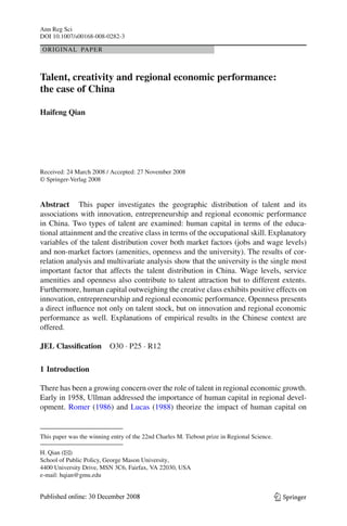 Ann Reg Sci
DOI 10.1007/s00168-008-0282-3

ORIGINAL PAPER



Talent, creativity and regional economic performance:
the case of China

Haifeng Qian




Received: 24 March 2008 / Accepted: 27 November 2008
© Springer-Verlag 2008



Abstract This paper investigates the geographic distribution of talent and its
associations with innovation, entrepreneurship and regional economic performance
in China. Two types of talent are examined: human capital in terms of the educa-
tional attainment and the creative class in terms of the occupational skill. Explanatory
variables of the talent distribution cover both market factors (jobs and wage levels)
and non-market factors (amenities, openness and the university). The results of cor-
relation analysis and multivariate analysis show that the university is the single most
important factor that affects the talent distribution in China. Wage levels, service
amenities and openness also contribute to talent attraction but to different extents.
Furthermore, human capital outweighing the creative class exhibits positive effects on
innovation, entrepreneurship and regional economic performance. Openness presents
a direct inﬂuence not only on talent stock, but on innovation and regional economic
performance as well. Explanations of empirical results in the Chinese context are
offered.

JEL Classiﬁcation         O30 · P25 · R12

1 Introduction

There has been a growing concern over the role of talent in regional economic growth.
Early in 1958, Ullman addressed the importance of human capital in regional devel-
opment. Romer (1986) and Lucas (1988) theorize the impact of human capital on


This paper was the winning entry of the 22nd Charles M. Tiebout prize in Regional Science.

H. Qian (B  )
School of Public Policy, George Mason University,
4400 University Drive, MSN 3C6, Fairfax, VA 22030, USA
e-mail: hqian@gmu.edu


                                                                                             123
 