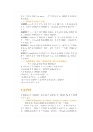 拿起书来直接就读？No no no……在开始阅读之前，我们首先要意识到自
类阅读者：
（一）你的阅读存在什么问题：
1.读得久——从小学到大学，很多人至少读了 16 年书，可你也许就能读
小说，让你阅读结构严谨的细致作品，或者需要运用严密思考的章节，你
松吗？
2.读得快？——不是所有的书都适合速读，读得太快或太慢，你都有可能
获。你知道阅读哪些书该快？哪些书该慢吗？
3.读得多？——别以为读得多就是读得好，我们把这种愚蠢的阅读者一种
呼：书呆子。任何人只要想阅读都能找到一份读物来消遣，但阅读后你是
对世界的了解？
4.读得懂？ ——大多数读者阅读时根本不注意文字，找不出他们的困难点
是学习，思考是主动阅读的一部分，如果一本书有一个问题，你阅读后能
问题吗？
5.读且评？——你知道作者的观点吗？你清楚作者材料可信吗？你确定作
晰吗？很多人根本不理解作者在说些什么，而且就算他们同意，你能用自
出道理吗？
（二）如果我是如上的人，我该怎样做？做主动的阅读者！
为什么有人会把好书当做催眠剂读？
被动阅读者没带着问题去读书-仅仅满足于被作者引导！
主动阅读者带着目标读书，要获得利益或心智成长！
阅读者必须主动了解的四个问题！
•整体来说，这本书到底在谈些什么？
•作者具体说了什么，怎么说的？
•这本书说得有道理吗？是全部有道理还是部分有道理？
•这本书跟你有什么关系？
◆读书时
前期准备工作已经就绪，现在可以开始读书了吧？慢着！TM 来为你推荐
读书小方法：
（一）基础阅读法---- - --- - --- - --- - --- - --- - --- - --- - --- - --- - --- - --- - -
顾名思义，基础阅读就是最原始的阅读文字的一种技能。
如果缺乏这一技能，那就是传说中的文盲状态了。感谢国家感谢党，
务教育的普及，普通人在小学就在老师的指导下从认字开始，逐渐完成基
练，虽然基础阅读并不是《学会阅读》的重点，但作为其它阅读层次的基
 