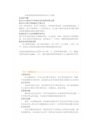 具体来说思维导图的制作有以下步骤：
1.阅读书籍
2.在大白纸的正中间画出你的思维导图主题
3.在中心图片周围画出主要分支
比如《如何阅读一本书》中阐述了：如何做分析阅读，如何做检视阅读，如
题阅读，那么可能要画三个主要的分支。这么做主要的目标是将书籍中最重
分框架清晰的反映在思维导图中。
4.细化每个分支的逻辑性和语言
将书中原话转变成自己理解的话语，尽力简化。同时，将这些句子的逻辑关
清，用分支的形式体现出来，这时就有了一个层次、逻辑清楚的思维导图了
5.优化你的思维导图
用上鲜艳的颜色，画上相应的图片，标上序号，写上箭头……用尽一切
号、色彩语言帮助你用最短的时间联想起最多的信息。
具体的成果呐就是如下图这个样子啦。上：典型的思维导图；下左：Nina 利
导图"法制作的 plan；下右：利用”思维导图“轻松解决令人头痛的高中历史必
（四）主题阅读法---- - --- - --- - --- - --- - --- - --- - --- - --- - --- - --- - --- - -
1.找到内容
在主题阅读中，你关心的主题才是重点，而不是你阅读的书。你最主
不是理解整本书的内容，而是找出这本书对你研究的主题有什么参考价值
2.引导作者
由阅读者建立共识，带引你的作者们与你达成共识，而不是你跟着他
自己的语言消化不同作者的词汇，消除歧义，融会贯通。
3.厘清问题
最好的方法是先列出一些可以把我们的主旨说得比较明白的问题，然
作者来回答这些问题，不过我们不能把思想强加给作者。
4.界定议题
如果一个问题很清楚，如果我们也确定各个作者会用不同的方式来回
同还是反对--那么这个议题就被定义出来了，有矛盾回答的议题才是真议
5.分析讨论
身为主题阅读的读者，我们的责任不只是要自己回答这些问题。我们
的问题答案，与其说是立足任何一组答案不如说是立足顺序清楚的讨论本
 