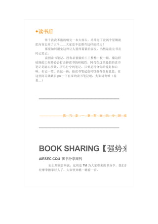 ◆读书后
终于孜孜不倦的啃完一本大部头，结果过了没两个星期就
把内容忘掉了大半……大家是不是都有这样的经历？
那要如何避免这种让人蛋疼菊紧的囧况，当然是读完书及
时记笔记。
说到读书笔记，没有必要做的工工整整一板一眼。像这样
枯燥的工程势必会打击掉读书的积极性。阿花在这里提倡的读书
笔记是随心所欲、天马行空的笔记。只要是符合你的爱好和口
味，东记一笔、西记一画，做读书笔记也可以变得很有意思。在
这里阿花就献丑 po 一下自家的读书笔记吧，大家请勿喷（羞
羞…）
-----------------------我---只---是---一---条---粗---壮---的---分---割---线
BOOK SHARING【强势来
AIESEC CQU 图书分享周刊
如上期预告所说，这周是 TM 为大家带来图书分享。我们的
经摩拳擦掌好久了，大家快来瞧一瞧看一看。
 