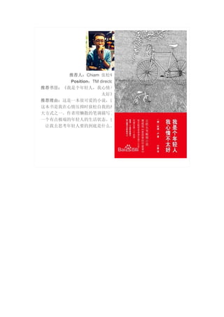 推荐人：Chiam 张松啸
Position：TM directo
推荐书目：《我是个年轻人，我心情不
太好》
推荐理由：这是一本很可爱的小说，读
这本书是我在心情压抑时放松自我的两
大方式之一。作者用懒散的笔调描写了
一个有点极端的年轻人的生活状态。也
让我去思考年轻人要的到底是什么。
 