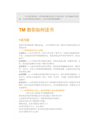 今天我们就来讲一讲该如何解决这种“买书如山倒，读书如抽丝”的囧
境，又该如何做到高效阅读，让读书变得“SO EASY！
TM 教你如何读书
◆读书前
拿起书来直接就读？No no no……在开始阅读之前，我们首先要意识到自己是
类阅读者：
（一）你的阅读存在什么问题：
1.读得久——从小学到大学，很多人至少读了 16 年书，可你也许就能读简单一
小说，让你阅读结构严谨的细致作品，或者需要运用严密思考的章节，你也会
松吗？
2.读得快？——不是所有的书都适合速读，读得太快或太慢，你都有可能一无
获。你知道阅读哪些书该快？哪些书该慢吗？
3.读得多？——别以为读得多就是读得好，我们把这种愚蠢的阅读者一种特别
呼：书呆子。任何人只要想阅读都能找到一份读物来消遣，但阅读后你是否能
对世界的了解？
4.读得懂？ ——大多数读者阅读时根本不注意文字，找不出他们的困难点。阅
是学习，思考是主动阅读的一部分，如果一本书有一个问题，你阅读后能回答
问题吗？
5.读且评？——你知道作者的观点吗？你清楚作者材料可信吗？你确定作者逻
晰吗？很多人根本不理解作者在说些什么，而且就算他们同意，你能用自己的
出道理吗？
（二）如果我是如上的人，我该怎样做？做主动的阅读者！
为什么有人会把好书当做催眠剂读？
被动阅读者没带着问题去读书-仅仅满足于被作者引导！
主动阅读者带着目标读书，要获得利益或心智成长！
阅读者必须主动了解的四个问题！
•整体来说，这本书到底在谈些什么？
•作者具体说了什么，怎么说的？
•这本书说得有道理吗？是全部有道理还是部分有道理？
•这本书跟你有什么关系？
 