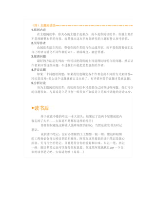（四）主题阅读法---- - --- - --- - --- - --- - --- - --- - --- - --- - --- - --- - --- - --- - ---
1.找到内容
在主题阅读中，你关心的主题才是重点，而不是你阅读的书。你最主要的
不是理解整本书的内容，而是找出这本书对你研究的主题有什么参考价值。
2.引导作者
由阅读者建立共识，带引你的作者们与你达成共识，而不是你跟着他们走
自己的语言消化不同作者的词汇，消除歧义，融会贯通。
3.厘清问题
最好的方法是先列出一些可以把我们的主旨说得比较明白的问题，然后让
作者来回答这些问题，不过我们不能把思想强加给作者。
4.界定议题
如果一个问题很清楚，如果我们也确定各个作者会用不同的方式来回答--不
同还是反对--那么这个议题就被定义出来了，有矛盾回答的议题才是真议题。
5.分析讨论
身为主题阅读的读者，我们的责任不只是要自己回答这些问题。我们可以
的问题答案，与其说是立足任何一组答案不如说是立足顺序清楚的讨论本身。
◆读书后
终于孜孜不倦的啃完一本大部头，结果过了没两个星期就把内
容忘掉了大半……大家是不是都有这样的经历？
那要如何避免这种让人蛋疼菊紧的囧况，当然是读完书及时记
笔记。
说到读书笔记，没有必要做的工工整整一板一眼。像这样枯燥
的工程势必会打击掉读书的积极性。阿花在这里提倡的读书笔记是随心
所欲、天马行空的笔记。只要是符合你的爱好和口味，东记一笔、西记
一画，做读书笔记也可以变得很有意思。在这里阿花就献丑 po 一下自
家的读书笔记吧，大家请勿喷（羞羞…）
 