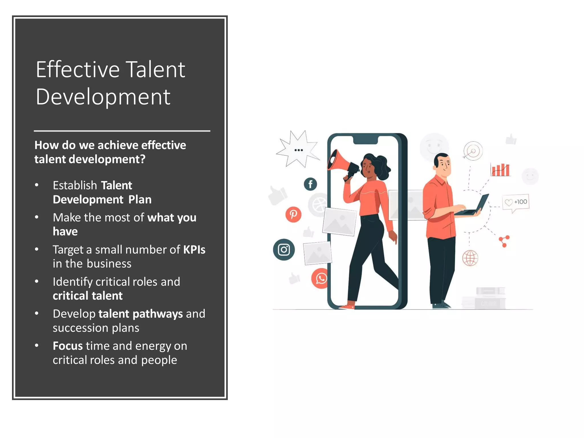 Effective Talent
Development
How do we achieve effective
talent development?
• Establish Talent
Development Plan
• Make the most of what you
have
• Target a small number of KPIs
in the business
• Identify critical roles and
critical talent
• Develop talent pathways and
succession plans
• Focus time and energy on
critical roles and people
 