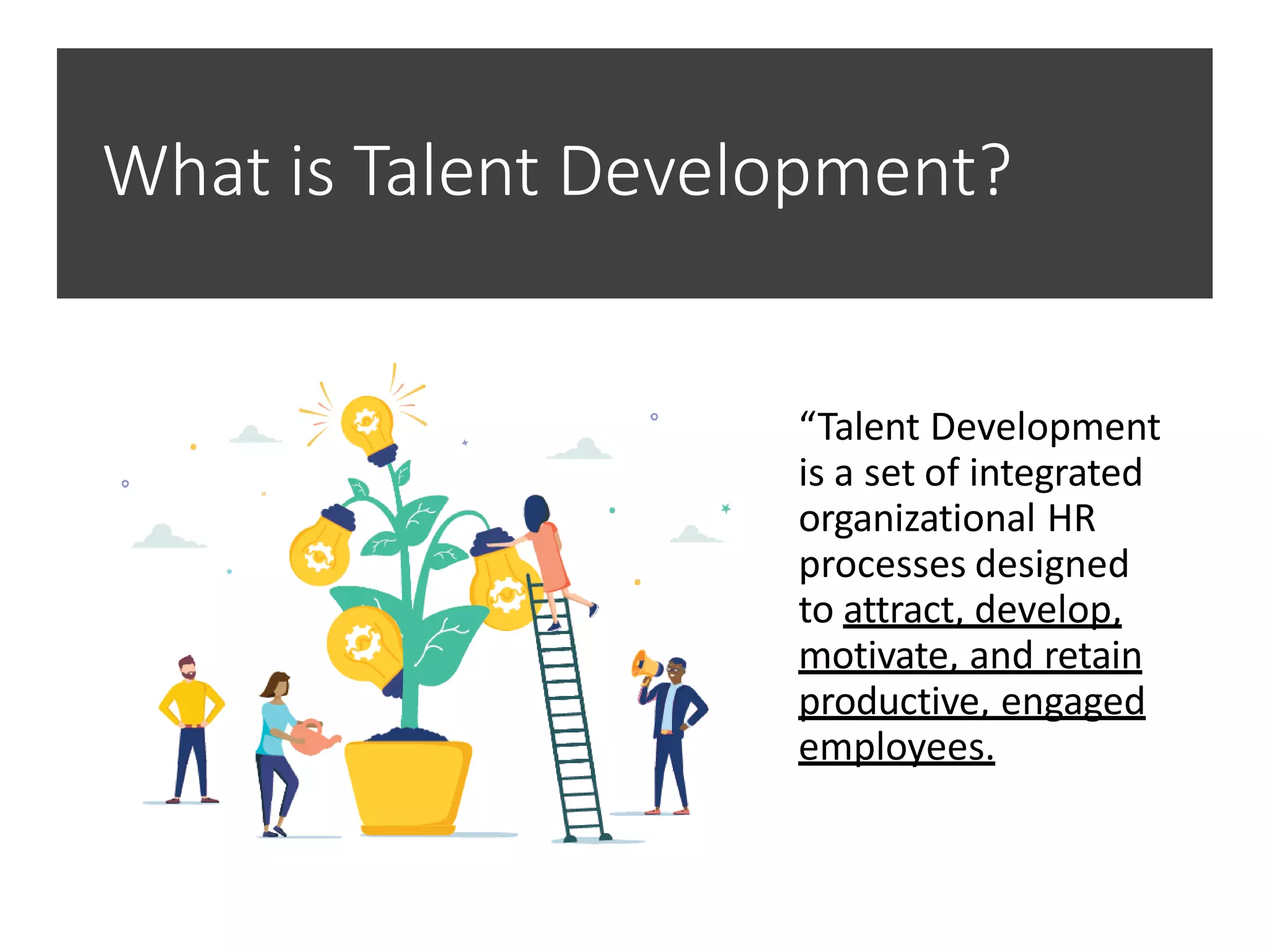 What is Talent Development?
“Talent Development
is a set of integrated
organizational HR
processes designed
to attract, develop,
motivate, and retain
productive, engaged
employees.
 