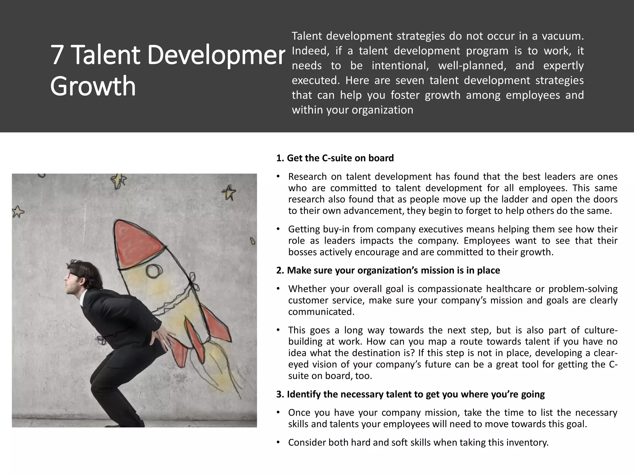 7 Talent Development Strategies To Foster
Growth
1. Get the C-suite on board
• Research on talent development has found that the best leaders are ones
who are committed to talent development for all employees. This same
research also found that as people move up the ladder and open the doors
to their own advancement, they begin to forget to help others do the same.
• Getting buy-in from company executives means helping them see how their
role as leaders impacts the company. Employees want to see that their
bosses actively encourage and are committed to their growth.
2. Make sure your organization’s mission is in place
• Whether your overall goal is compassionate healthcare or problem-solving
customer service, make sure your company’s mission and goals are clearly
communicated.
• This goes a long way towards the next step, but is also part of culture-
building at work. How can you map a route towards talent if you have no
idea what the destination is? If this step is not in place, developing a clear-
eyed vision of your company’s future can be a great tool for getting the C-
suite on board, too.
3. Identify the necessary talent to get you where you’re going
• Once you have your company mission, take the time to list the necessary
skills and talents your employees will need to move towards this goal.
• Consider both hard and soft skills when taking this inventory.
Talent development strategies do not occur in a vacuum.
Indeed, if a talent development program is to work, it
needs to be intentional, well-planned, and expertly
executed. Here are seven talent development strategies
that can help you foster growth among employees and
within your organization
 