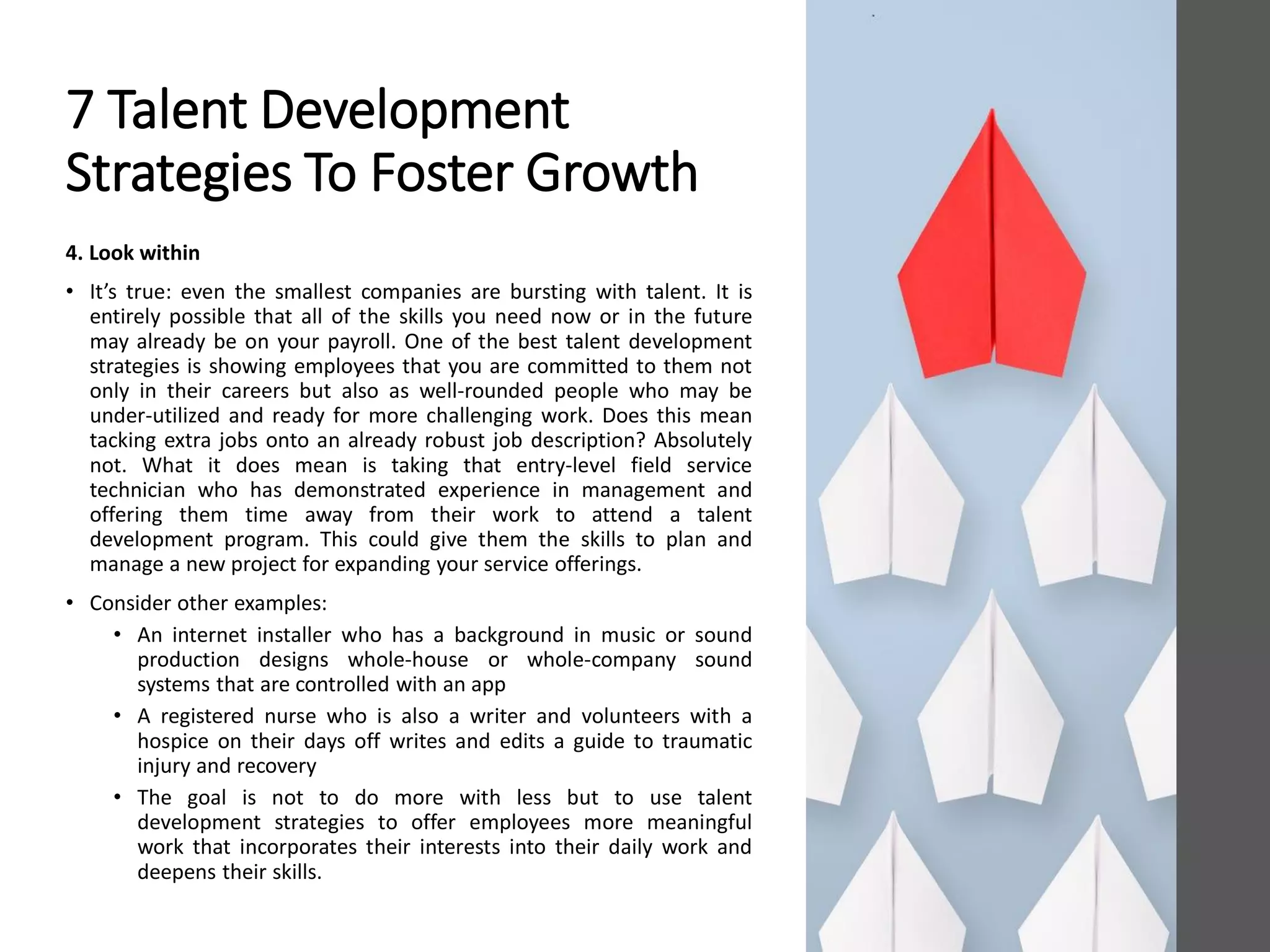 7 Talent Development
Strategies To Foster Growth
4. Look within
• It’s true: even the smallest companies are bursting with talent. It is
entirely possible that all of the skills you need now or in the future
may already be on your payroll. One of the best talent development
strategies is showing employees that you are committed to them not
only in their careers but also as well-rounded people who may be
under-utilized and ready for more challenging work. Does this mean
tacking extra jobs onto an already robust job description? Absolutely
not. What it does mean is taking that entry-level field service
technician who has demonstrated experience in management and
offering them time away from their work to attend a talent
development program. This could give them the skills to plan and
manage a new project for expanding your service offerings.
• Consider other examples:
• An internet installer who has a background in music or sound
production designs whole-house or whole-company sound
systems that are controlled with an app
• A registered nurse who is also a writer and volunteers with a
hospice on their days off writes and edits a guide to traumatic
injury and recovery
• The goal is not to do more with less but to use talent
development strategies to offer employees more meaningful
work that incorporates their interests into their daily work and
deepens their skills.
 