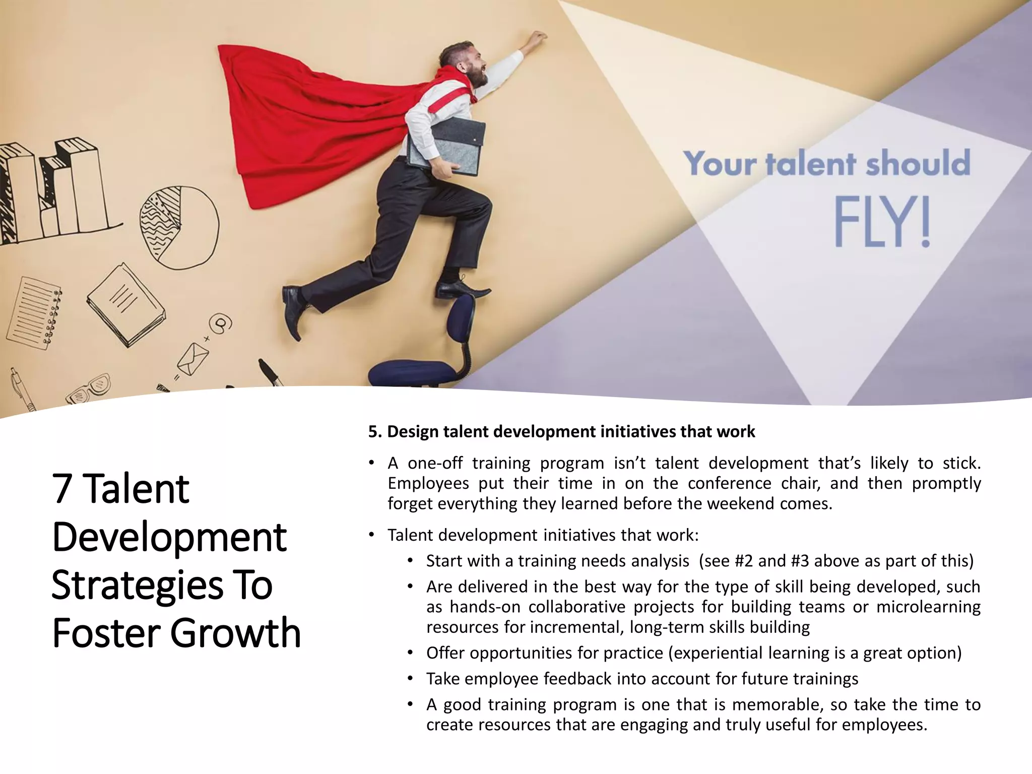 7 Talent
Development
Strategies To
Foster Growth
5. Design talent development initiatives that work
• A one-off training program isn’t talent development that’s likely to stick.
Employees put their time in on the conference chair, and then promptly
forget everything they learned before the weekend comes.
• Talent development initiatives that work:
• Start with a training needs analysis (see #2 and #3 above as part of this)
• Are delivered in the best way for the type of skill being developed, such
as hands-on collaborative projects for building teams or microlearning
resources for incremental, long-term skills building
• Offer opportunities for practice (experiential learning is a great option)
• Take employee feedback into account for future trainings
• A good training program is one that is memorable, so take the time to
create resources that are engaging and truly useful for employees.
 