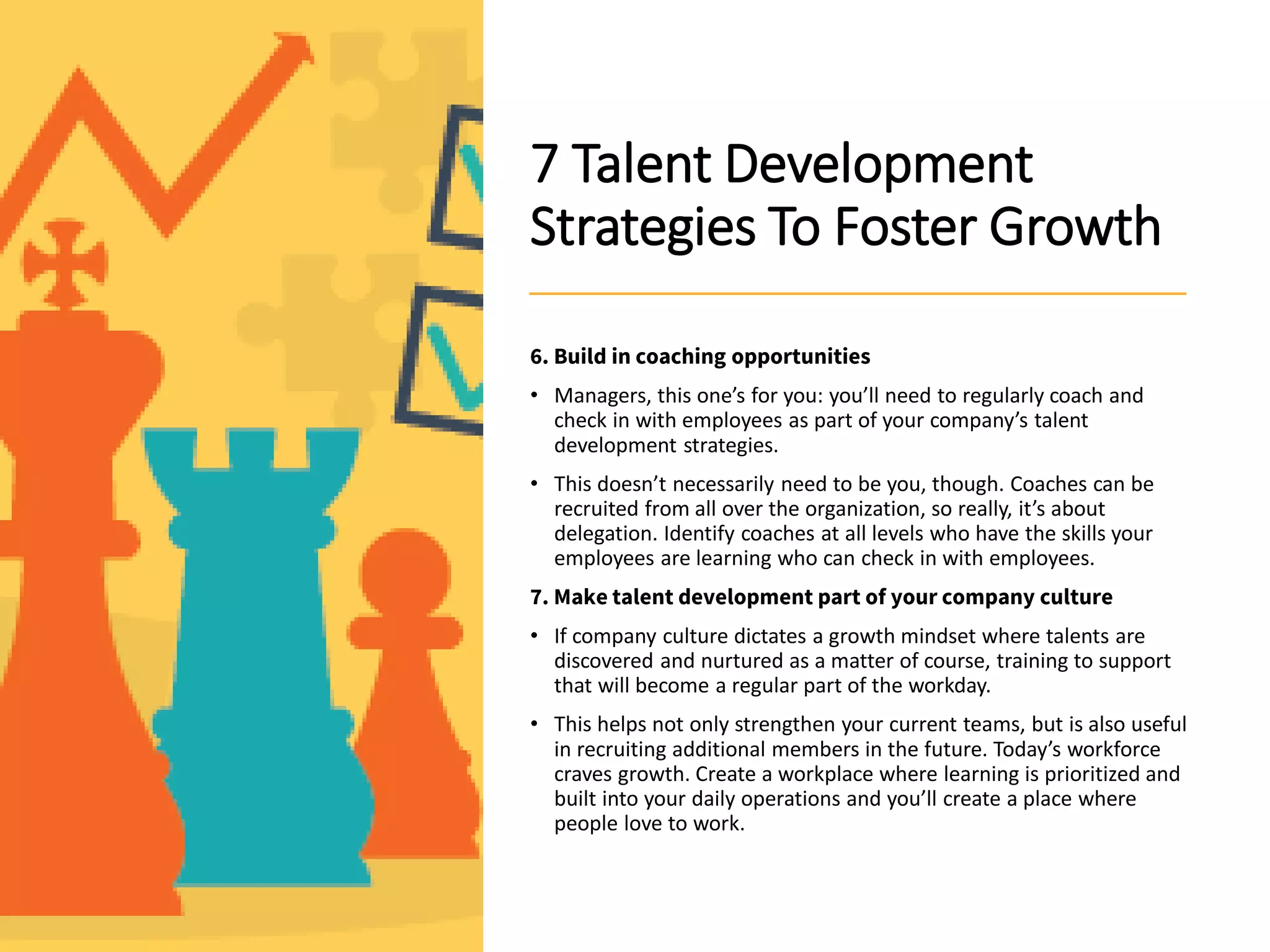 7 Talent Development
Strategies To Foster Growth
6. Build in coaching opportunities
• Managers, this one’s for you: you’ll need to regularly coach and
check in with employees as part of your company’s talent
development strategies.
• This doesn’t necessarily need to be you, though. Coaches can be
recruited from all over the organization, so really, it’s about
delegation. Identify coaches at all levels who have the skills your
employees are learning who can check in with employees.
7. Make talent development part of your company culture
• If company culture dictates a growth mindset where talents are
discovered and nurtured as a matter of course, training to support
that will become a regular part of the workday.
• This helps not only strengthen your current teams, but is also useful
in recruiting additional members in the future. Today’s workforce
craves growth. Create a workplace where learning is prioritized and
built into your daily operations and you’ll create a place where
people love to work.
 