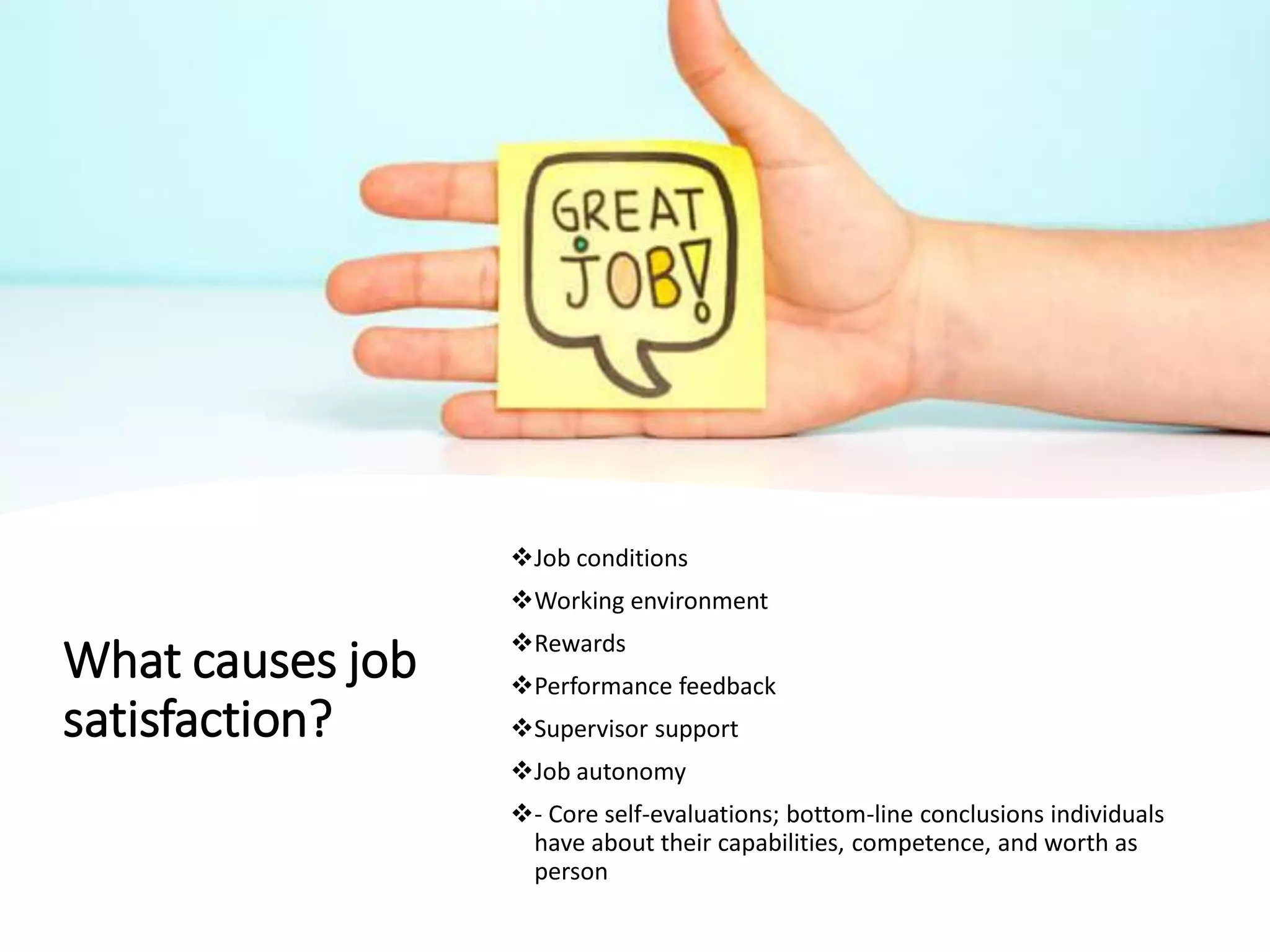 What causes job
satisfaction?
❖Job conditions
❖Working environment
❖Rewards
❖Performance feedback
❖Supervisor support
❖Job autonomy
❖- Core self-evaluations; bottom-line conclusions individuals
have about their capabilities, competence, and worth as
person
 
