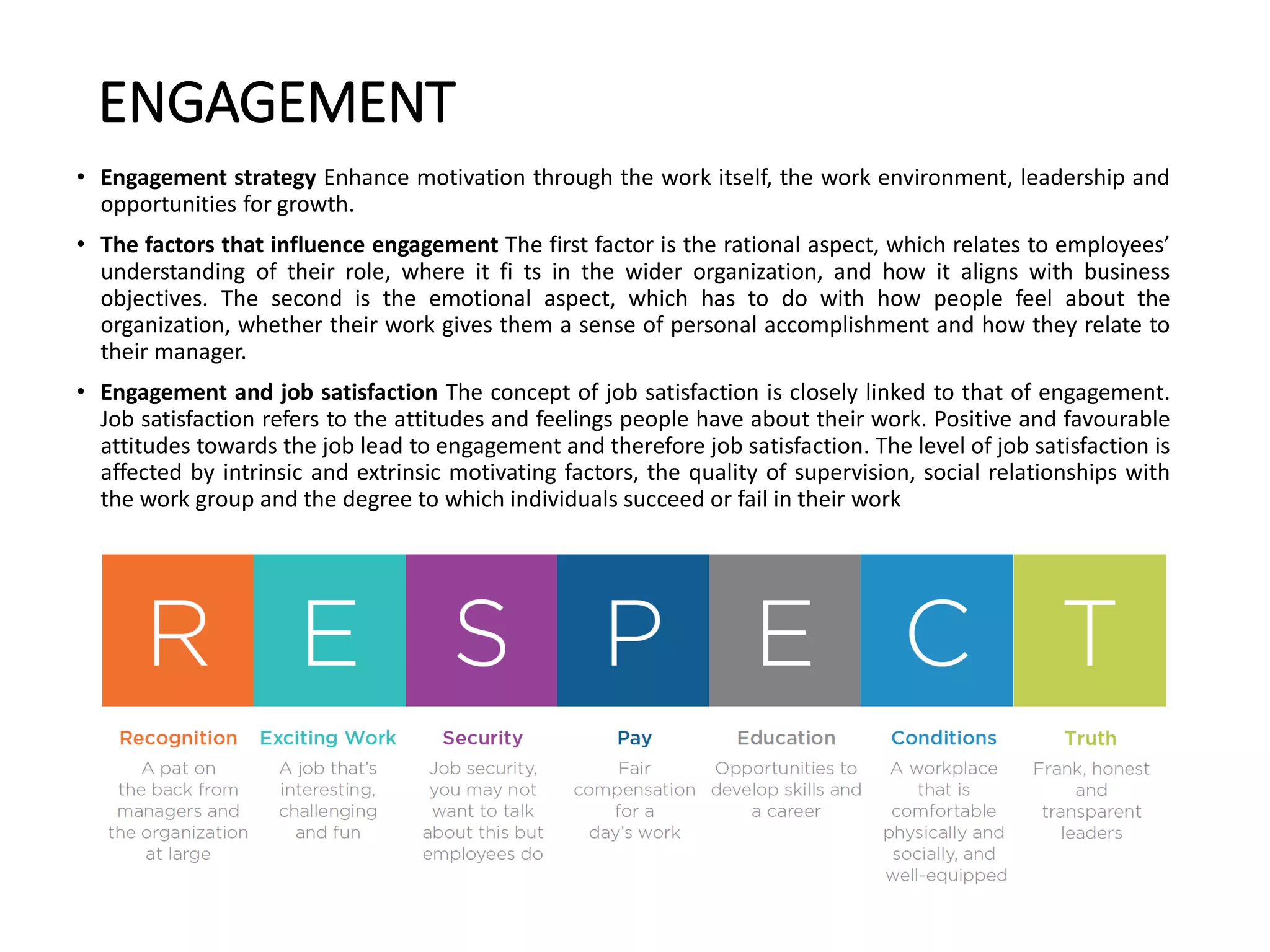 ENGAGEMENT
• Engagement strategy Enhance motivation through the work itself, the work environment, leadership and
opportunities for growth.
• The factors that influence engagement The first factor is the rational aspect, which relates to employees’
understanding of their role, where it fi ts in the wider organization, and how it aligns with business
objectives. The second is the emotional aspect, which has to do with how people feel about the
organization, whether their work gives them a sense of personal accomplishment and how they relate to
their manager.
• Engagement and job satisfaction The concept of job satisfaction is closely linked to that of engagement.
Job satisfaction refers to the attitudes and feelings people have about their work. Positive and favourable
attitudes towards the job lead to engagement and therefore job satisfaction. The level of job satisfaction is
affected by intrinsic and extrinsic motivating factors, the quality of supervision, social relationships with
the work group and the degree to which individuals succeed or fail in their work
 