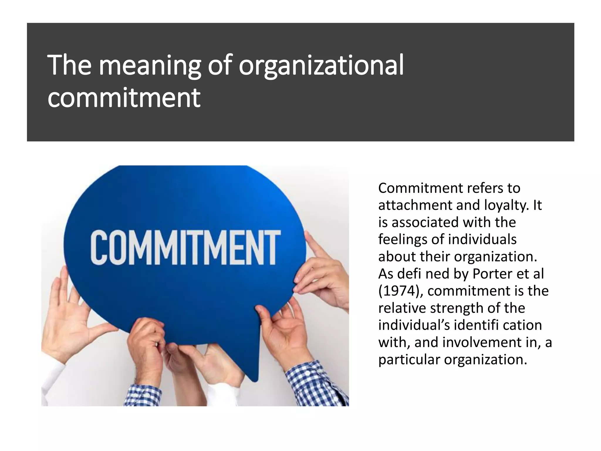 The meaning of organizational
commitment
Commitment refers to
attachment and loyalty. It
is associated with the
feelings of individuals
about their organization.
As defi ned by Porter et al
(1974), commitment is the
relative strength of the
individual’s identifi cation
with, and involvement in, a
particular organization.
 