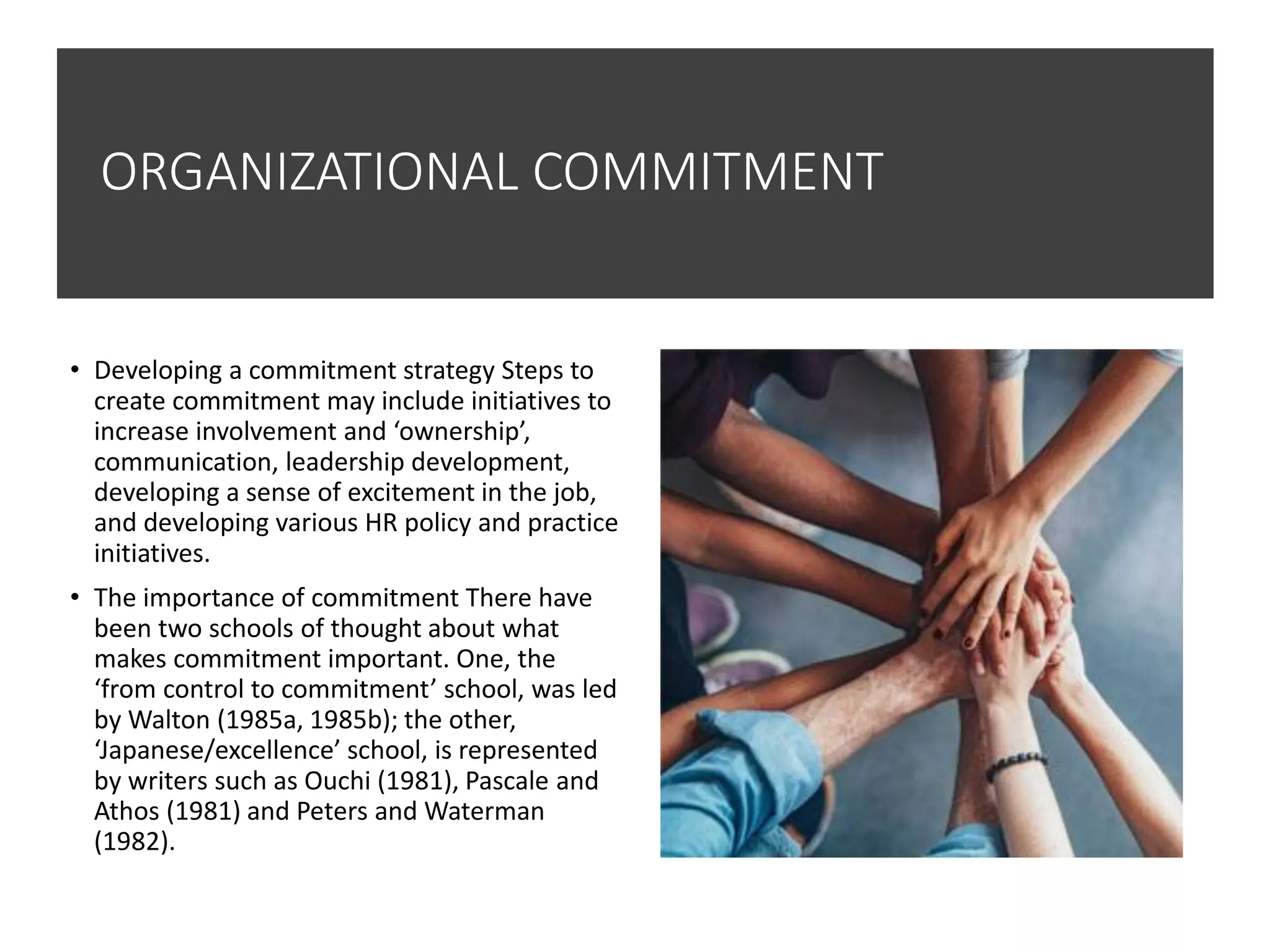ORGANIZATIONAL COMMITMENT
• Developing a commitment strategy Steps to
create commitment may include initiatives to
increase involvement and ‘ownership’,
communication, leadership development,
developing a sense of excitement in the job,
and developing various HR policy and practice
initiatives.
• The importance of commitment There have
been two schools of thought about what
makes commitment important. One, the
‘from control to commitment’ school, was led
by Walton (1985a, 1985b); the other,
‘Japanese/excellence’ school, is represented
by writers such as Ouchi (1981), Pascale and
Athos (1981) and Peters and Waterman
(1982).
 