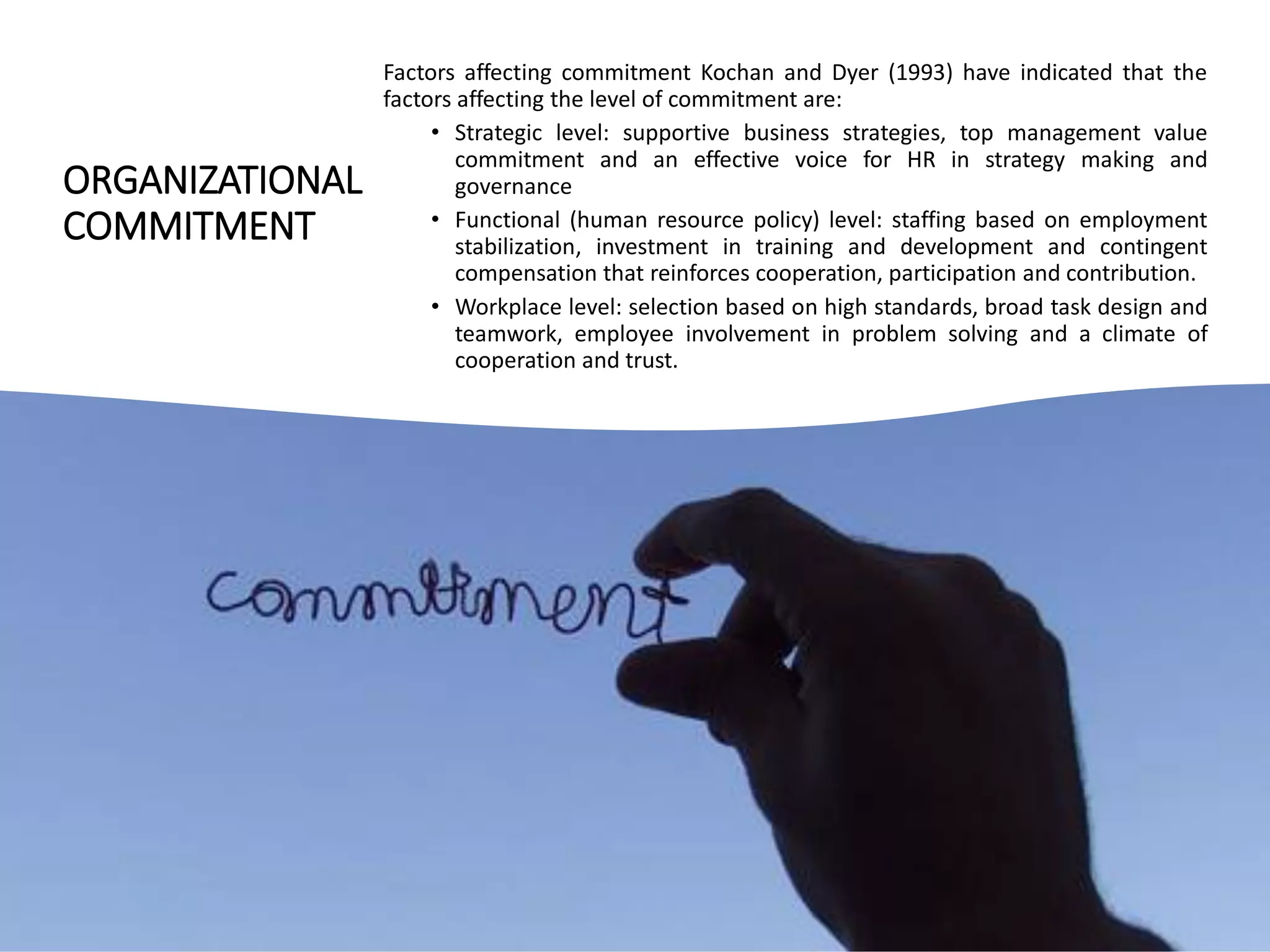 ORGANIZATIONAL
COMMITMENT
Factors affecting commitment Kochan and Dyer (1993) have indicated that the
factors affecting the level of commitment are:
• Strategic level: supportive business strategies, top management value
commitment and an effective voice for HR in strategy making and
governance
• Functional (human resource policy) level: staffing based on employment
stabilization, investment in training and development and contingent
compensation that reinforces cooperation, participation and contribution.
• Workplace level: selection based on high standards, broad task design and
teamwork, employee involvement in problem solving and a climate of
cooperation and trust.
 