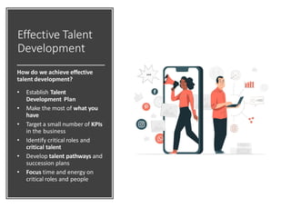 Effective Talent
Development
How do we achieve effective
talent development?
• Establish Talent
Development Plan
• Make the most of what you
have
• Target a small number of KPIs
in the business
• Identify critical roles and
critical talent
• Develop talent pathways and
succession plans
• Focus time and energy on
critical roles and people
 