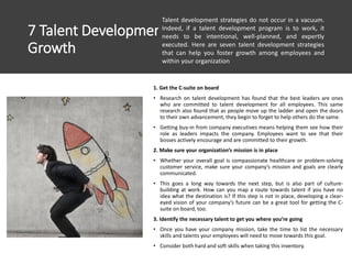 7 Talent Development Strategies To Foster
Growth
1. Get the C-suite on board
• Research on talent development has found that the best leaders are ones
who are committed to talent development for all employees. This same
research also found that as people move up the ladder and open the doors
to their own advancement, they begin to forget to help others do the same.
• Getting buy-in from company executives means helping them see how their
role as leaders impacts the company. Employees want to see that their
bosses actively encourage and are committed to their growth.
2. Make sure your organization’s mission is in place
• Whether your overall goal is compassionate healthcare or problem-solving
customer service, make sure your company’s mission and goals are clearly
communicated.
• This goes a long way towards the next step, but is also part of culture-
building at work. How can you map a route towards talent if you have no
idea what the destination is? If this step is not in place, developing a clear-
eyed vision of your company’s future can be a great tool for getting the C-
suite on board, too.
3. Identify the necessary talent to get you where you’re going
• Once you have your company mission, take the time to list the necessary
skills and talents your employees will need to move towards this goal.
• Consider both hard and soft skills when taking this inventory.
Talent development strategies do not occur in a vacuum.
Indeed, if a talent development program is to work, it
needs to be intentional, well-planned, and expertly
executed. Here are seven talent development strategies
that can help you foster growth among employees and
within your organization
 