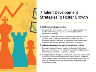 7 Talent Development
Strategies To Foster Growth
6. Build in coaching opportunities
• Managers, this one’s for you: you’ll need to regularly coach and
check in with employees as part of your company’s talent
development strategies.
• This doesn’t necessarily need to be you, though. Coaches can be
recruited from all over the organization, so really, it’s about
delegation. Identify coaches at all levels who have the skills your
employees are learning who can check in with employees.
7. Make talent development part of your company culture
• If company culture dictates a growth mindset where talents are
discovered and nurtured as a matter of course, training to support
that will become a regular part of the workday.
• This helps not only strengthen your current teams, but is also useful
in recruiting additional members in the future. Today’s workforce
craves growth. Create a workplace where learning is prioritized and
built into your daily operations and you’ll create a place where
people love to work.
 