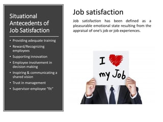 Situational
Antecedents of
Job Satisfaction
• Providing adequate training
• Reward/Recognizing
employees
• Supporting innovation
• Employee involvement in
decision making
• Inspiring & communicating a
shared vision
• Trust in management
• Supervisor-employee “fit”
Job satisfaction has been defined as a
pleasurable emotional state resulting from the
appraisal of one’s job or job experiences.
Job satisfaction
 
