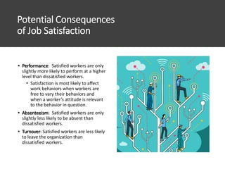 Potential Consequences
of Job Satisfaction
• Performance: Satisfied workers are only
slightly more likely to perform at a higher
level than dissatisfied workers.
• Satisfaction is most likely to affect
work behaviors when workers are
free to vary their behaviors and
when a worker’s attitude is relevant
to the behavior in question.
• Absenteeism: Satisfied workers are only
slightly less likely to be absent than
dissatisfied workers.
• Turnover: Satisfied workers are less likely
to leave the organization than
dissatisfied workers.
 