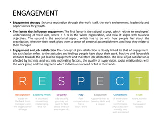 ENGAGEMENT
• Engagement strategy Enhance motivation through the work itself, the work environment, leadership and
opportunities for growth.
• The factors that influence engagement The first factor is the rational aspect, which relates to employees’
understanding of their role, where it fi ts in the wider organization, and how it aligns with business
objectives. The second is the emotional aspect, which has to do with how people feel about the
organization, whether their work gives them a sense of personal accomplishment and how they relate to
their manager.
• Engagement and job satisfaction The concept of job satisfaction is closely linked to that of engagement.
Job satisfaction refers to the attitudes and feelings people have about their work. Positive and favourable
attitudes towards the job lead to engagement and therefore job satisfaction. The level of job satisfaction is
affected by intrinsic and extrinsic motivating factors, the quality of supervision, social relationships with
the work group and the degree to which individuals succeed or fail in their work
 