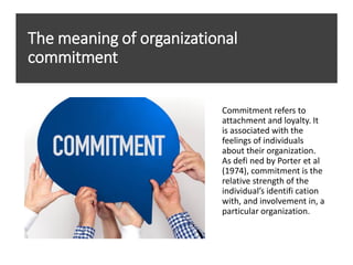 The meaning of organizational
commitment
Commitment refers to
attachment and loyalty. It
is associated with the
feelings of individuals
about their organization.
As defi ned by Porter et al
(1974), commitment is the
relative strength of the
individual’s identifi cation
with, and involvement in, a
particular organization.
 