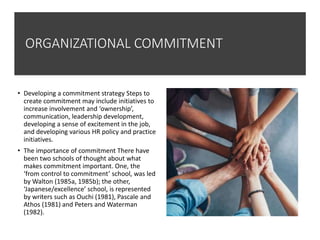 ORGANIZATIONAL COMMITMENT
• Developing a commitment strategy Steps to
create commitment may include initiatives to
increase involvement and ‘ownership’,
communication, leadership development,
developing a sense of excitement in the job,
and developing various HR policy and practice
initiatives.
• The importance of commitment There have
been two schools of thought about what
makes commitment important. One, the
‘from control to commitment’ school, was led
by Walton (1985a, 1985b); the other,
‘Japanese/excellence’ school, is represented
by writers such as Ouchi (1981), Pascale and
Athos (1981) and Peters and Waterman
(1982).
 