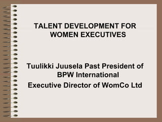 TALENT DEVELOPMENT FOR
     WOMEN EXECUTIVES



Tuulikki Juusela Past President of
         BPW International
Executive Director of WomCo Ltd
 