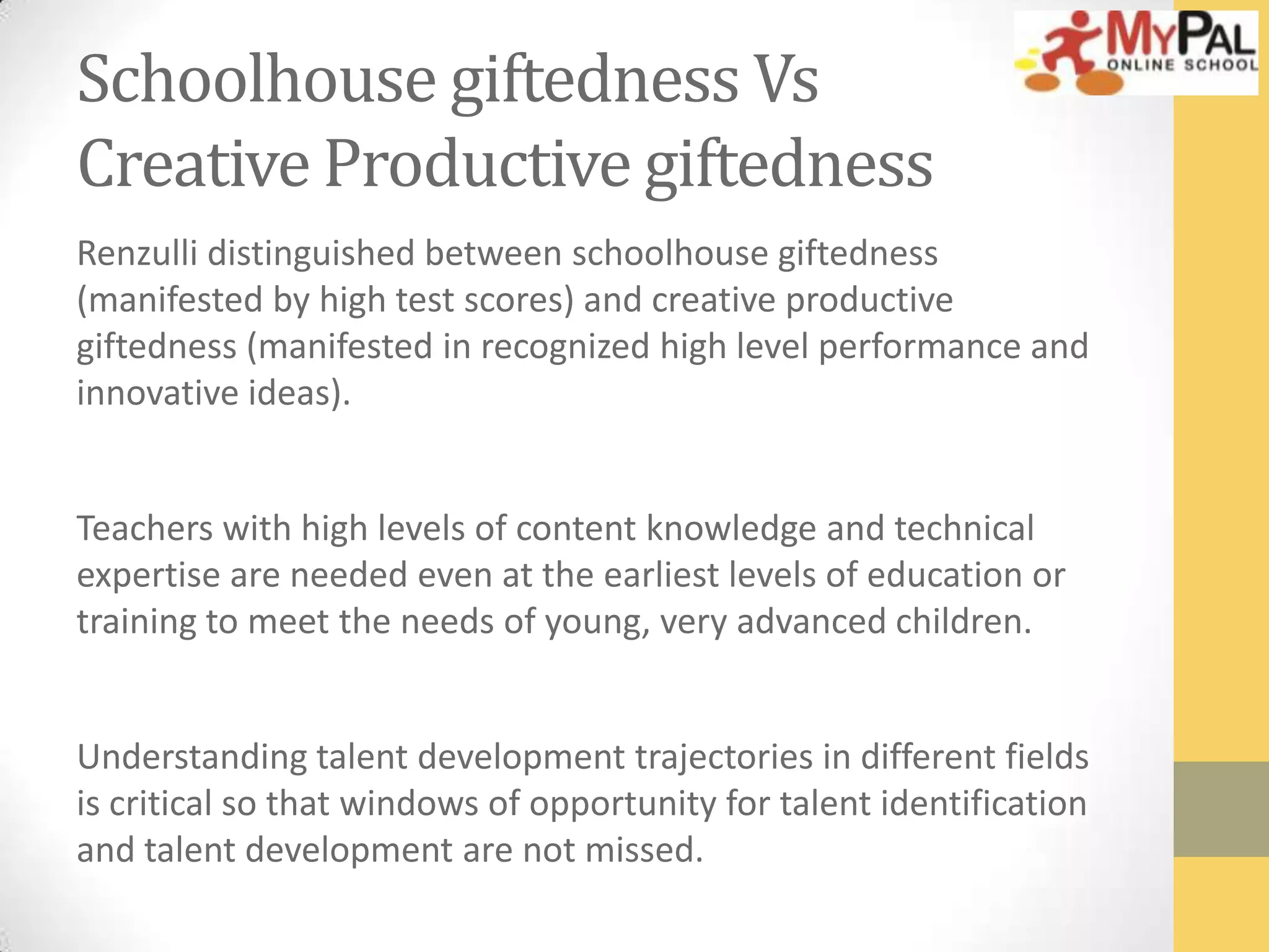 Schoolhouse giftedness Vs
Creative Productive giftedness
Renzulli distinguished between schoolhouse giftedness
(manifested by high test scores) and creative productive
giftedness (manifested in recognized high level performance and
innovative ideas).
Teachers with high levels of content knowledge and technical
expertise are needed even at the earliest levels of education or
training to meet the needs of young, very advanced children.
Understanding talent development trajectories in different fields
is critical so that windows of opportunity for talent identification
and talent development are not missed.

 