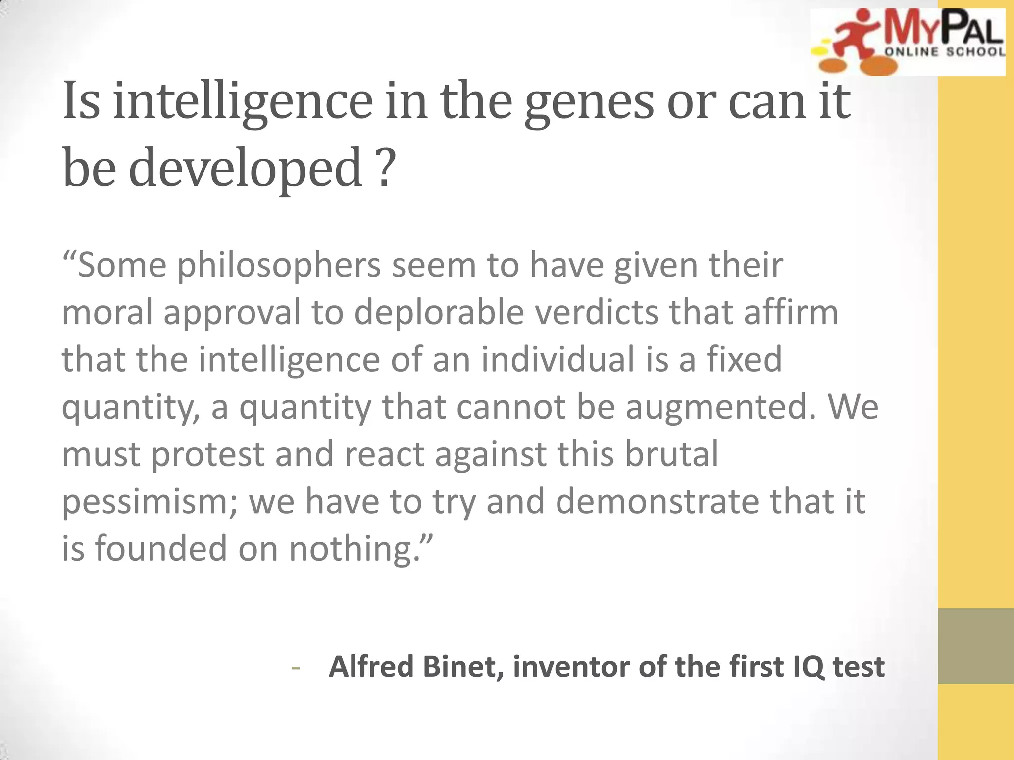 Is intelligence in the genes or can it
be developed ?
“Some philosophers seem to have given their
moral approval to deplorable verdicts that affirm
that the intelligence of an individual is a fixed
quantity, a quantity that cannot be augmented. We
must protest and react against this brutal
pessimism; we have to try and demonstrate that it
is founded on nothing.”
- Alfred Binet, inventor of the first IQ test

 