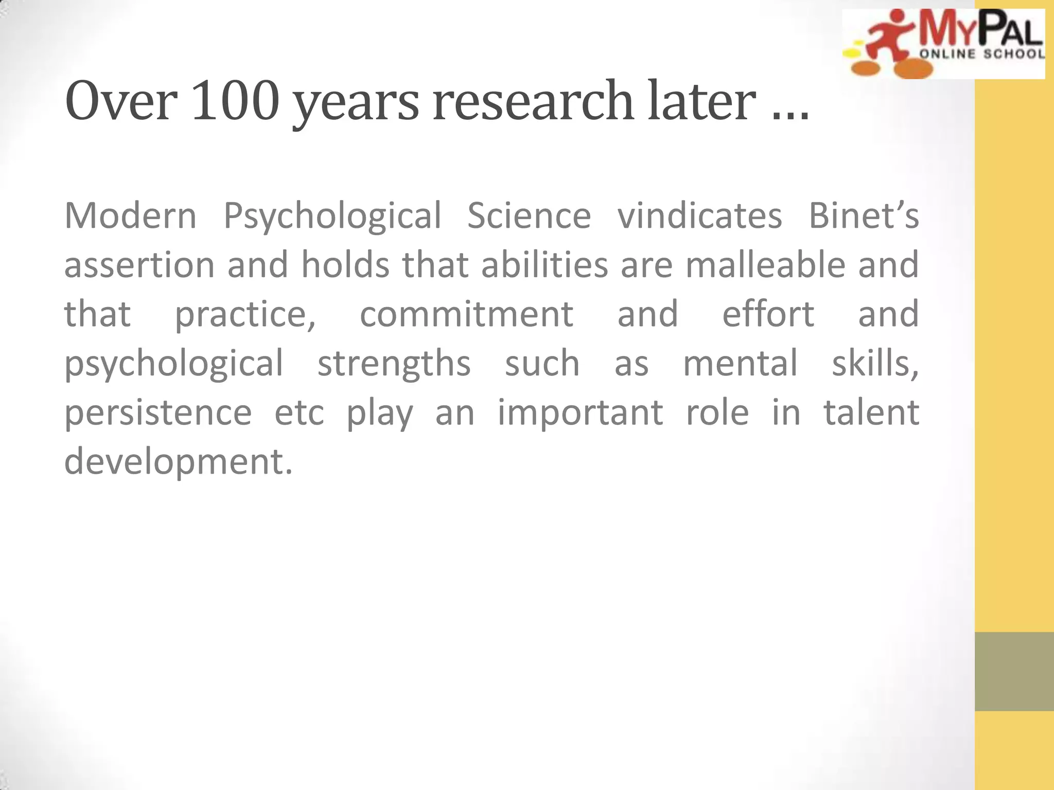 Over 100 years research later …
Modern Psychological Science vindicates Binet’s
assertion and holds that abilities are malleable and
that practice, commitment and effort and
psychological strengths such as mental skills,
persistence etc play an important role in talent
development.

 