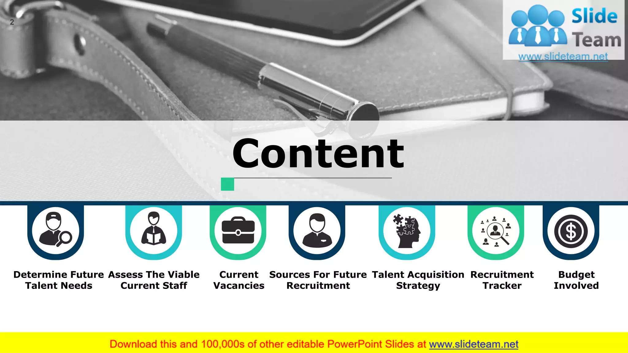 2
Content
Assess The Viable
Current Staff
Current
Vacancies
Sources For Future
Recruitment
Talent Acquisition
Strategy
Recruitment
Tracker
Budget
Involved
Determine Future
Talent Needs
This slide is 100% editable. Adapt it to your needs and capture your audience's attention.
 
