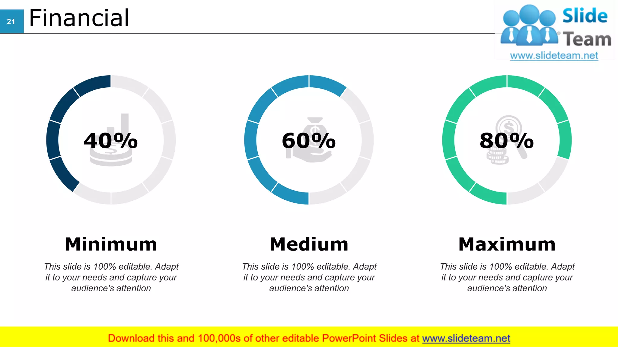 Financial
Medium
This slide is 100% editable. Adapt
it to your needs and capture your
audience's attention
Minimum
This slide is 100% editable. Adapt
it to your needs and capture your
audience's attention
Maximum
This slide is 100% editable. Adapt
it to your needs and capture your
audience's attention
60%40% 80%
21
 
