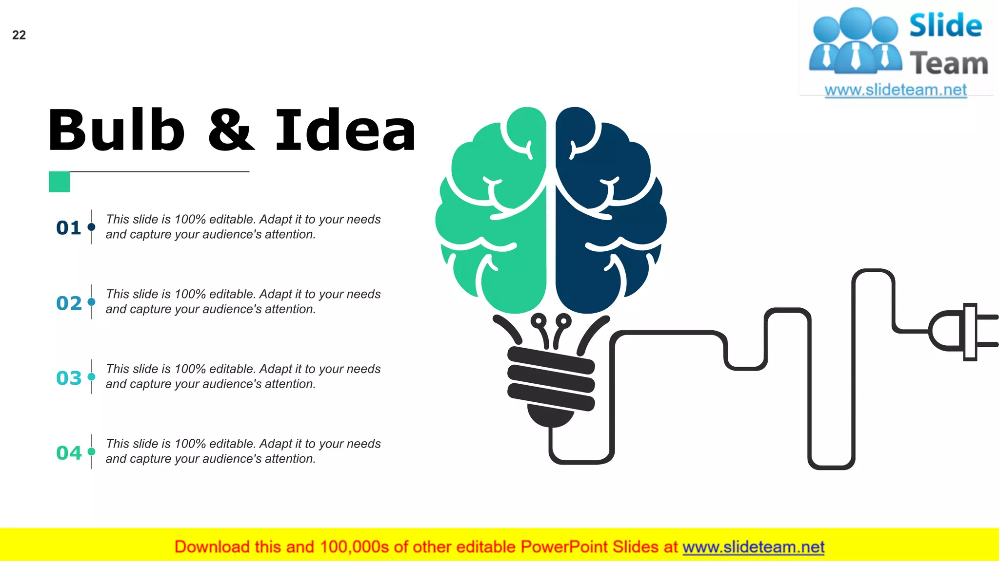 Bulb & Idea
This slide is 100% editable. Adapt it to your needs
and capture your audience's attention.
This slide is 100% editable. Adapt it to your needs
and capture your audience's attention.
This slide is 100% editable. Adapt it to your needs
and capture your audience's attention.
This slide is 100% editable. Adapt it to your needs
and capture your audience's attention.
01
02
03
04
22
 
