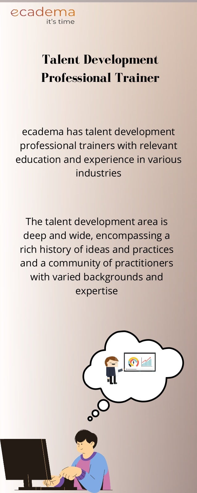The talent development area is
deep and wide, encompassing a
rich history of ideas and practices
and a community of practitioners
with varied backgrounds and
expertise
Talent Development
Professional Trainer
ecadema has talent development
professional trainers with relevant
education and experience in various
industries
 
