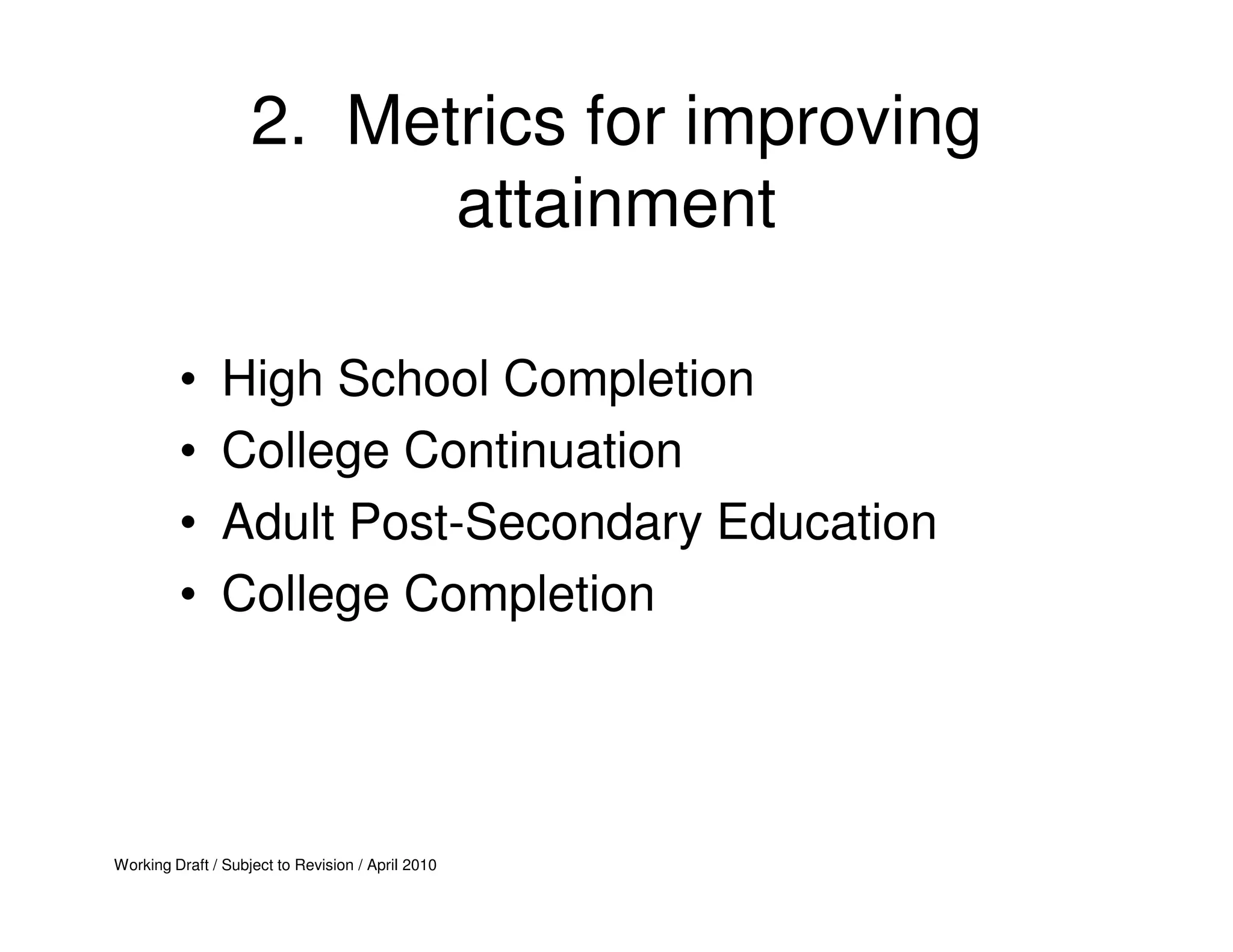 2. Metrics for improving
                          attainment

         •     High School Completion
         •     College Continuation
         •     Adult Post-Secondary Education
         •     College Completion




Working Draft / Subject to Revision / April 2010
 