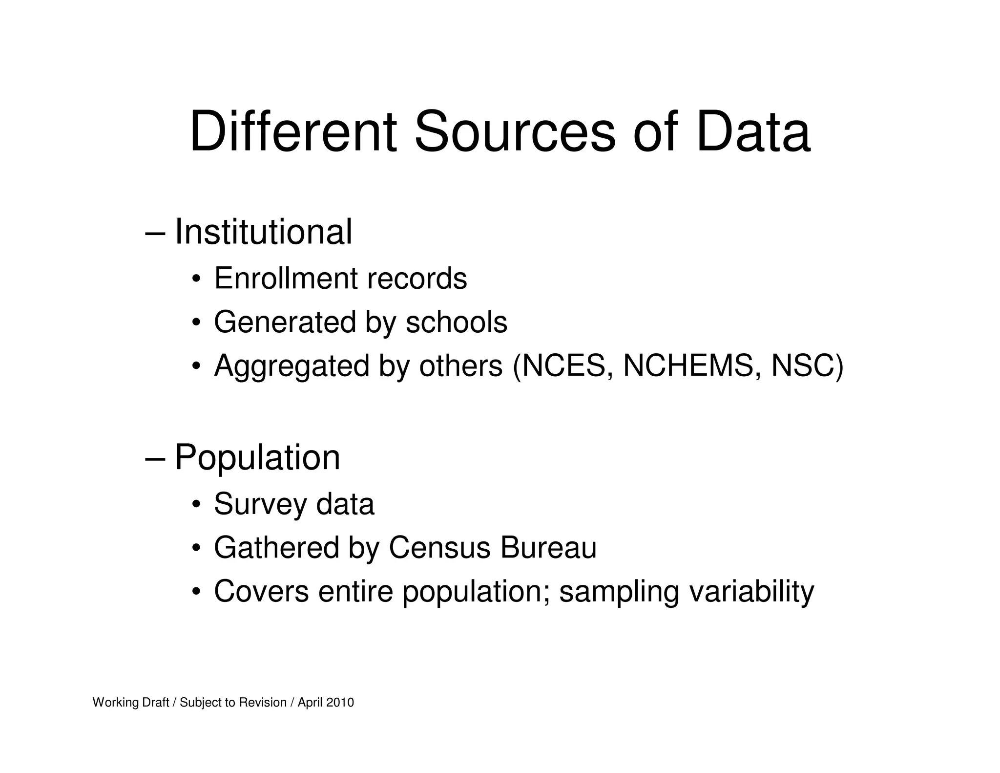 Different Sources of Data
         – Institutional
                  • Enrollment records
                  • Generated by schools
                  • Aggregated by others (NCES, NCHEMS, NSC)


         – Population
                  • Survey data
                  • Gathered by Census Bureau
                  • Covers entire population; sampling variability


Working Draft / Subject to Revision / April 2010
 