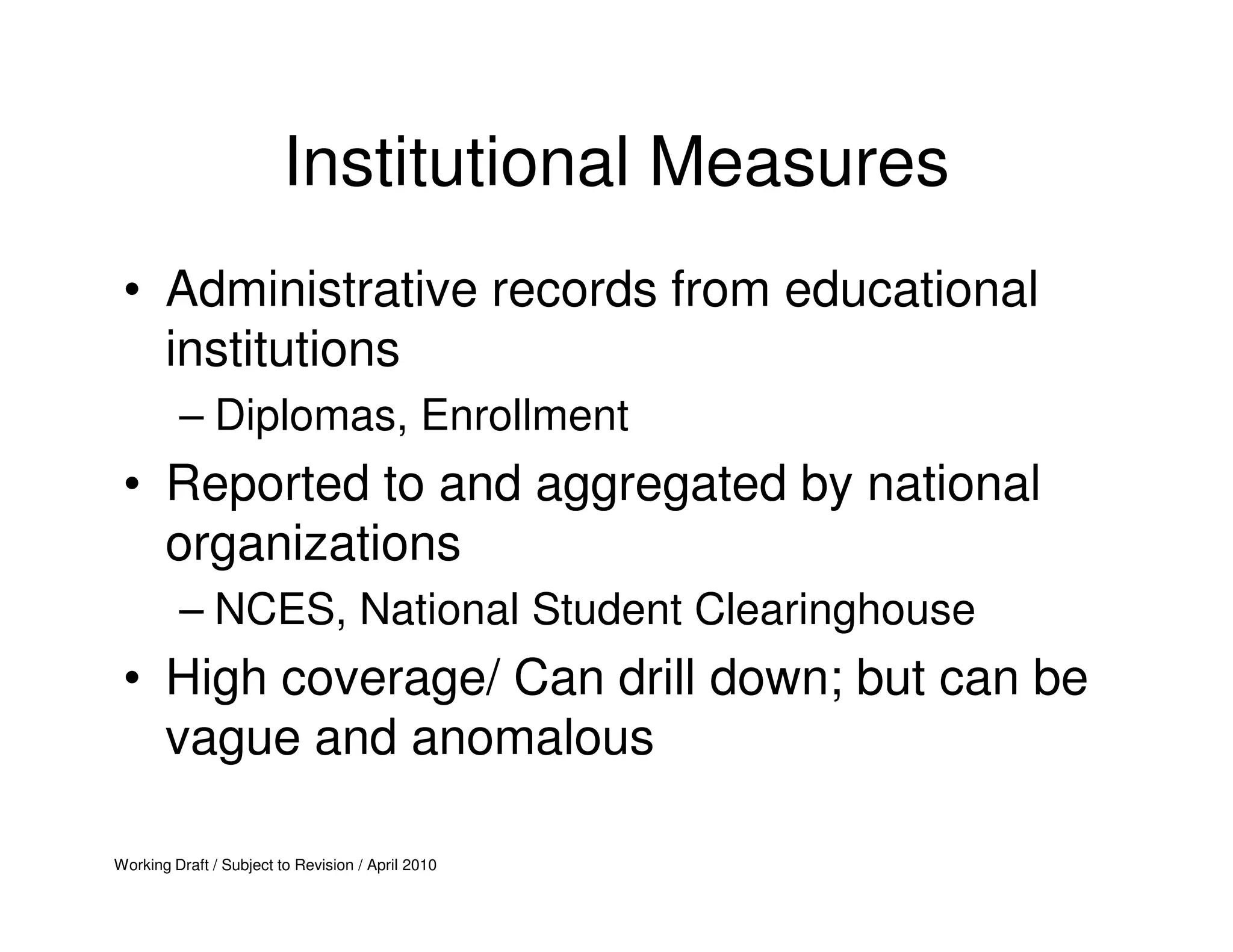 Institutional Measures
 • Administrative records from educational
   institutions
         – Diplomas, Enrollment
 • Reported to and aggregated by national
   organizations
         – NCES, National Student Clearinghouse
 • High coverage/ Can drill down; but can be
   vague and anomalous

Working Draft / Subject to Revision / April 2010
 