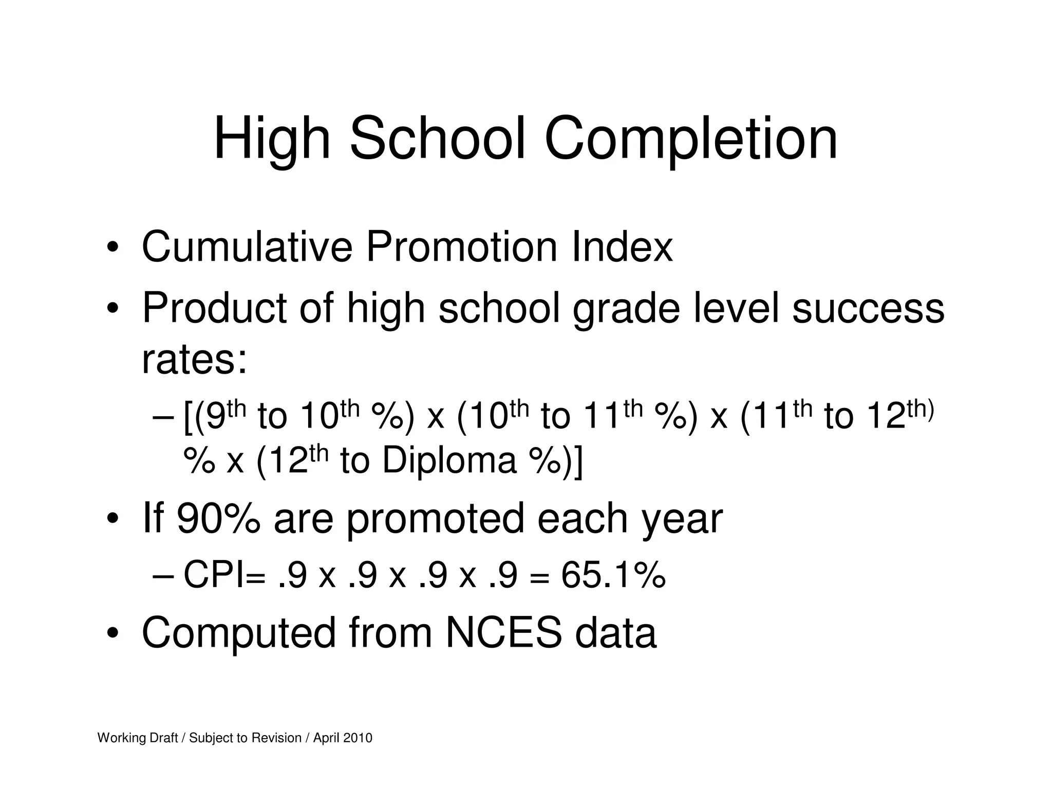 High School Completion
 • Cumulative Promotion Index
 • Product of high school grade level success
   rates:
         – [(9th to 10th %) x (10th to 11th %) x (11th to 12th)
           % x (12th to Diploma %)]
 • If 90% are promoted each year
         – CPI= .9 x .9 x .9 x .9 = 65.1%
 • Computed from NCES data

Working Draft / Subject to Revision / April 2010
 