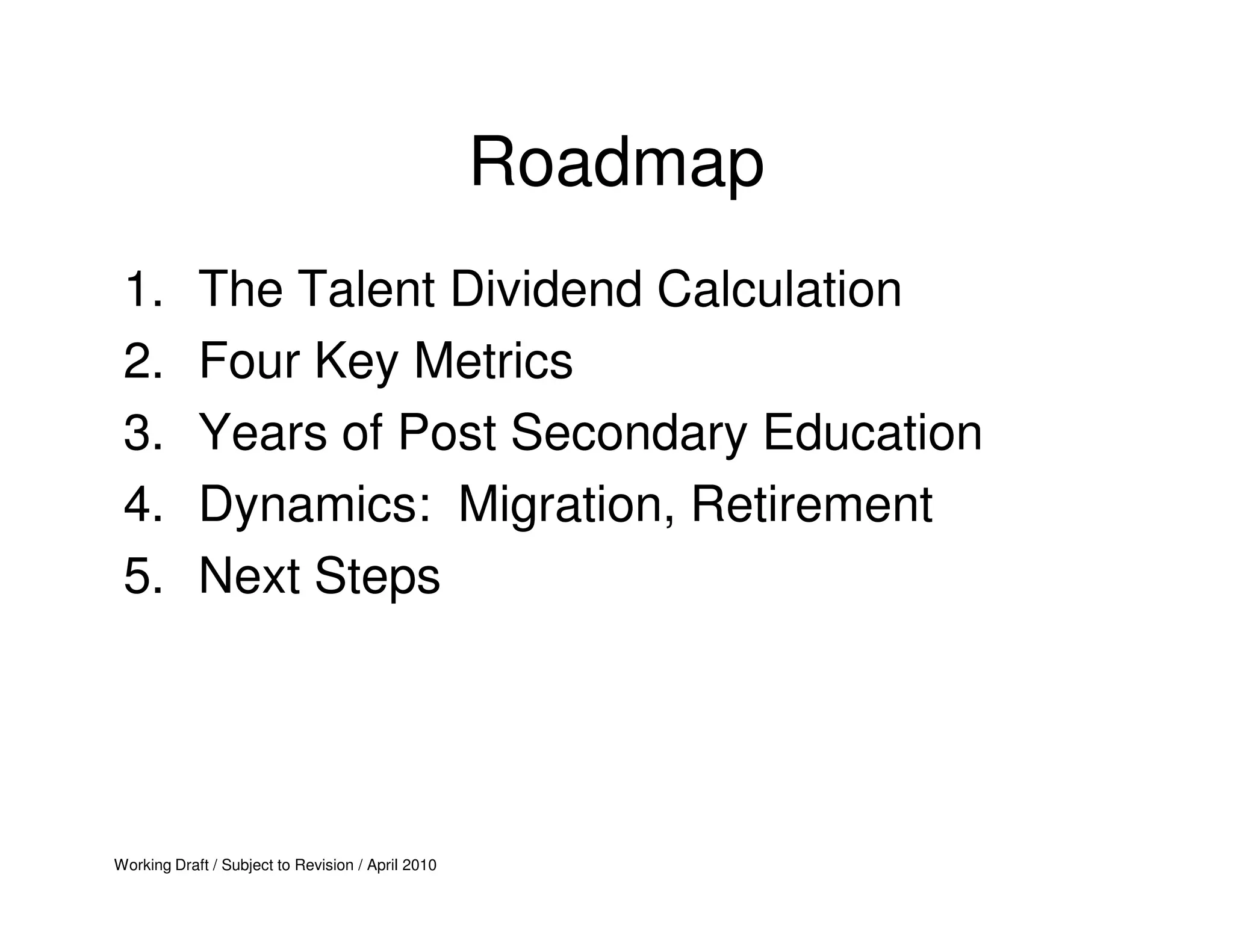 Roadmap
 1.         The Talent Dividend Calculation
 2.         Four Key Metrics
 3.         Years of Post Secondary Education
 4.         Dynamics: Migration, Retirement
 5.         Next Steps




Working Draft / Subject to Revision / April 2010
 
