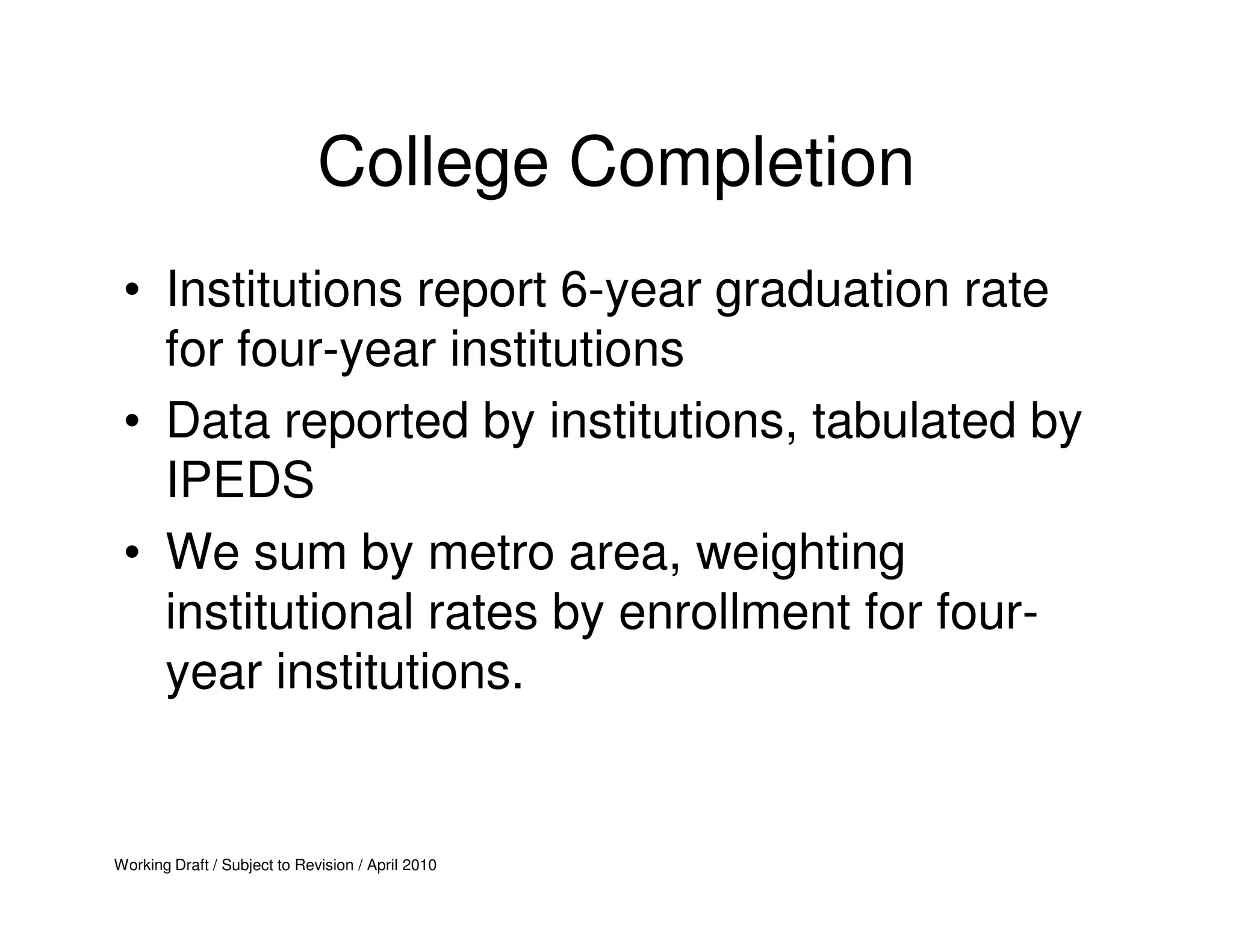 College Completion
 • Institutions report 6-year graduation rate
   for four-year institutions
 • Data reported by institutions, tabulated by
   IPEDS
 • We sum by metro area, weighting
   institutional rates by enrollment for four-
   year institutions.


Working Draft / Subject to Revision / April 2010
 