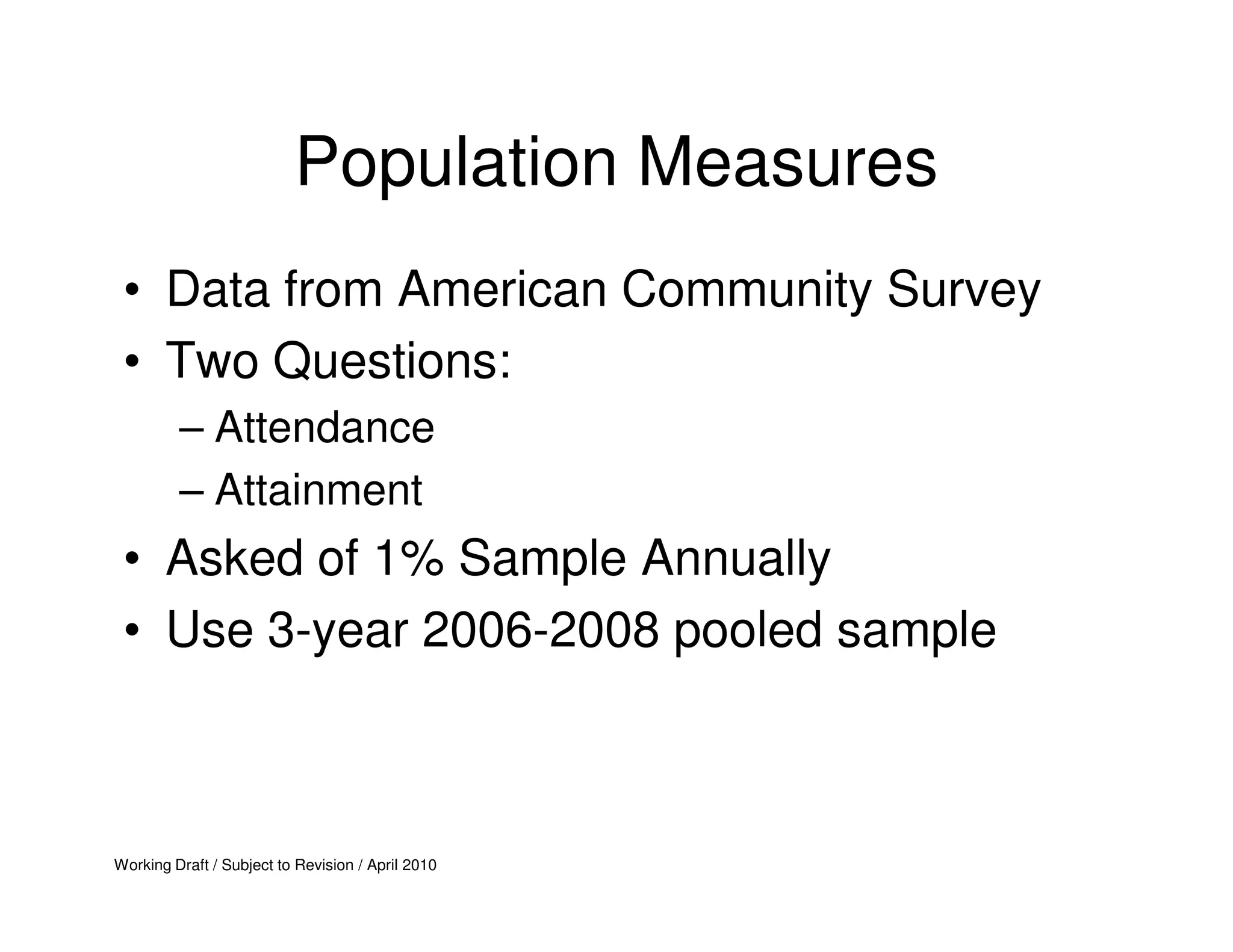 Population Measures
 • Data from American Community Survey
 • Two Questions:
         – Attendance
         – Attainment
 • Asked of 1% Sample Annually
 • Use 3-year 2006-2008 pooled sample



Working Draft / Subject to Revision / April 2010
 