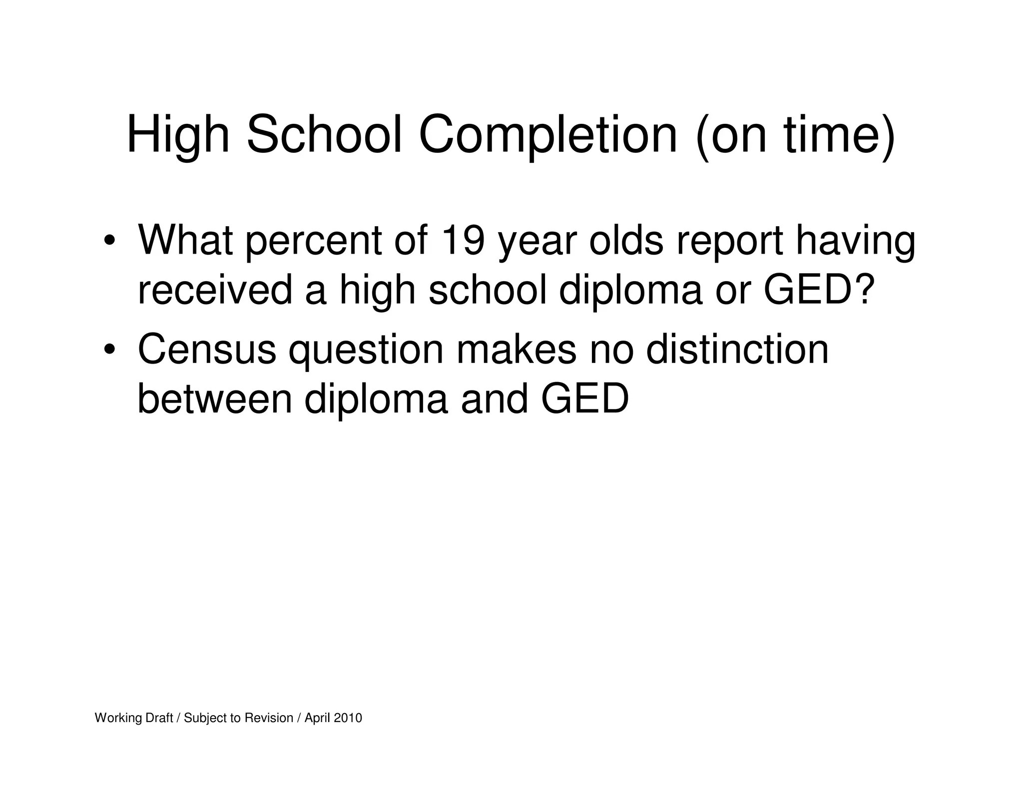 High School Completion (on time)
 • What percent of 19 year olds report having
   received a high school diploma or GED?
 • Census question makes no distinction
   between diploma and GED




Working Draft / Subject to Revision / April 2010
 