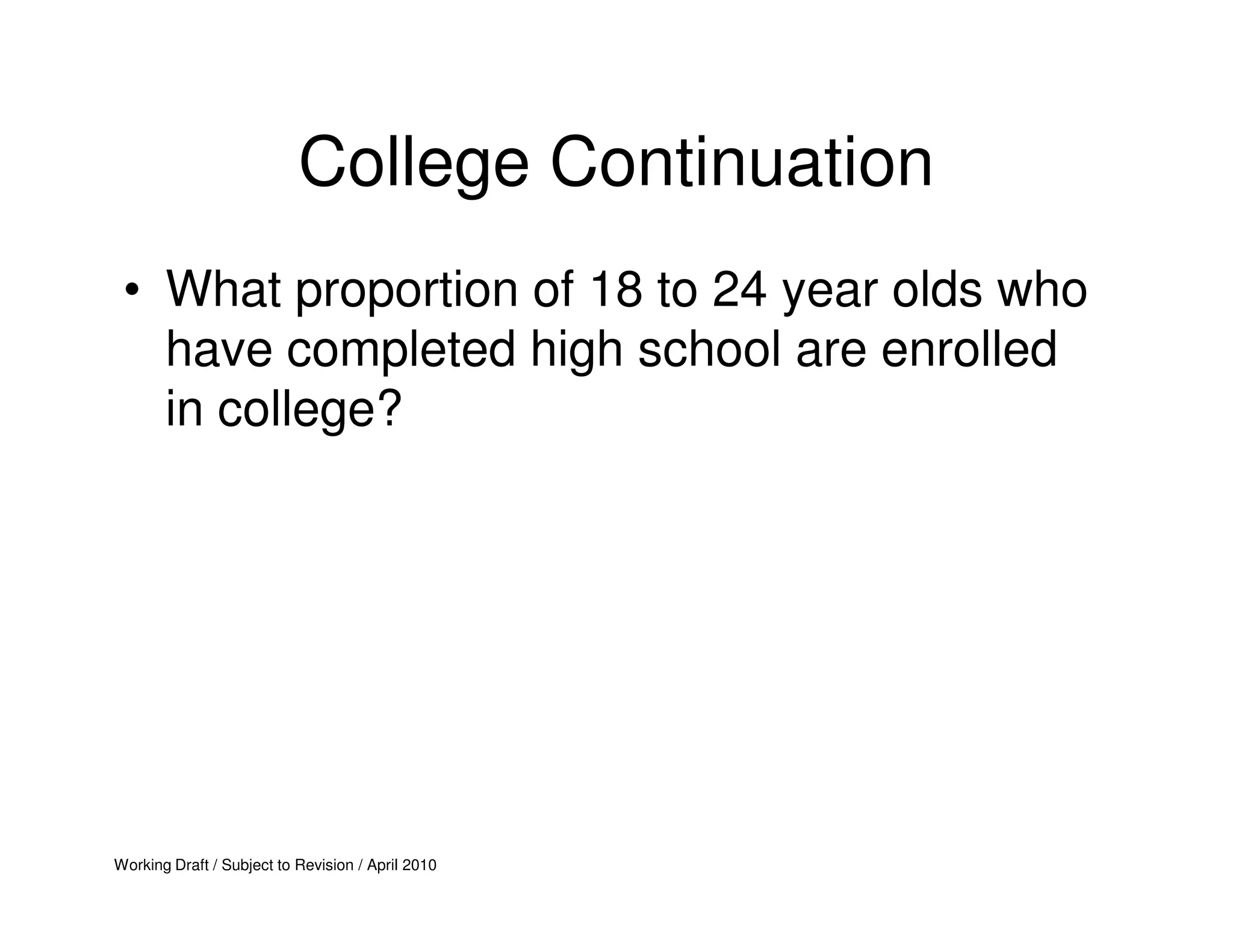 College Continuation
 • What proportion of 18 to 24 year olds who
   have completed high school are enrolled
   in college?




Working Draft / Subject to Revision / April 2010
 