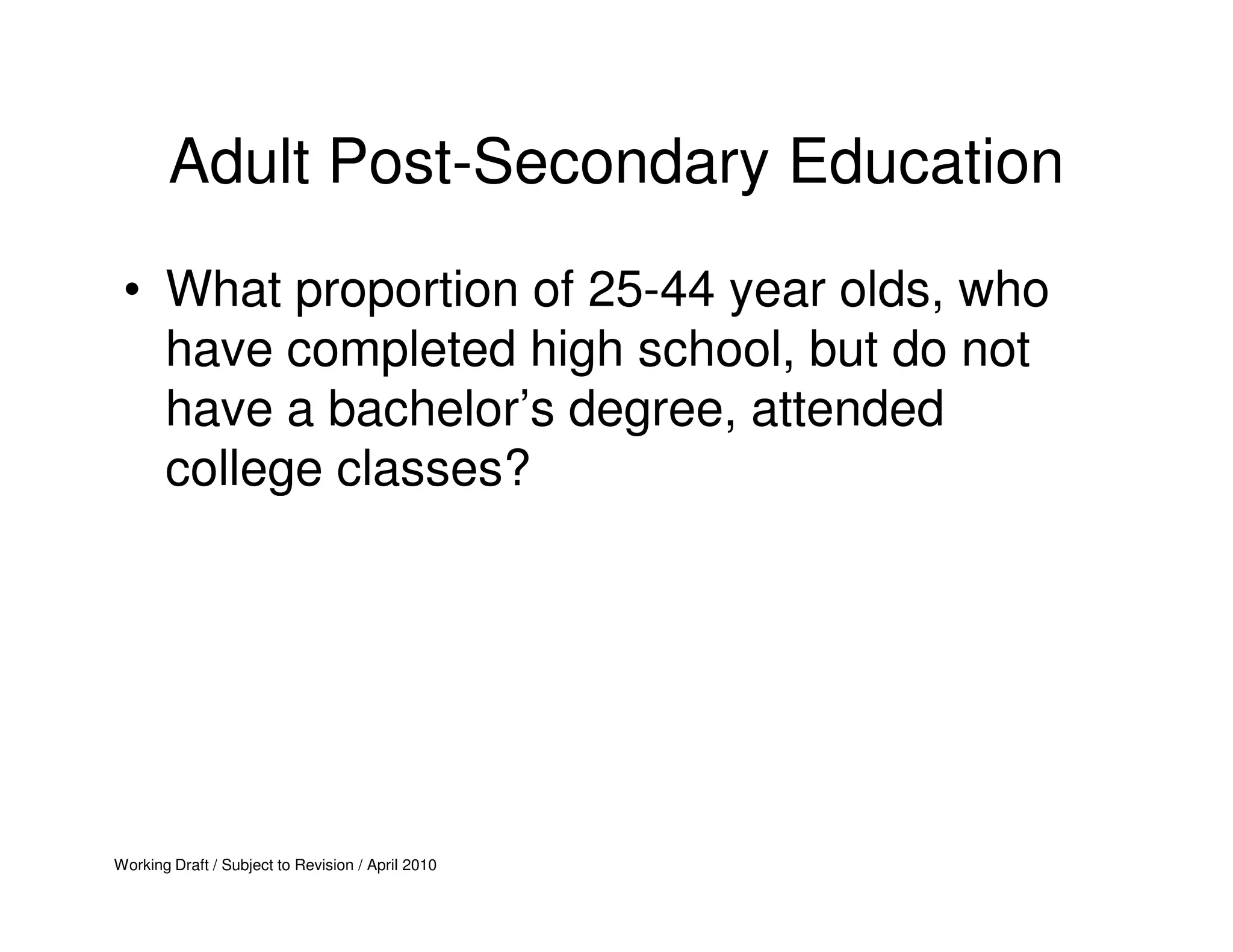 Adult Post-Secondary Education
 • What proportion of 25-44 year olds, who
   have completed high school, but do not
   have a bachelor’s degree, attended
   college classes?




Working Draft / Subject to Revision / April 2010
 
